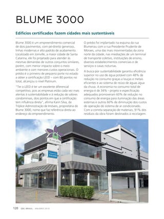 GBC BRASIL - ANUÁRIO 2019120
Blume 3000 é um empreendimento comercial
de dois pavimentos, com pé-direito generoso,
linhas modernas e alto padrão de acabamento.
Localizado em Joinville, a maior cidade de Santa
Catarina, ele foi projetado para atender às
mesmas demandas de outros conjuntos similares,
porém, com menor impacto sobre o meio
ambiente e com menores custos operacionais. O
prédio é o primeiro de pequeno porte no estado
a obter a certificação LEED – com 80 pontos no
total, alcançou o nível Platinum.
“Ter o LEED é ter um excelente diferencial
competitivo, pois as empresas estão cada vez mais
atentas à sustentabilidade e à redução de valores
condominiais, dois pontos em que a certificação
tem influência direta”, afirma Karin Silva, da
Tríplice Administração de Imóveis, proprietária do
Blume 3000, nome que faz referência direta ao
endereço do empreendimento.
BLUME 3000
Edifícios certificados fazem cidades mais sustentáveis
O prédio foi implantado na esquina da rua
Blumenau com a rua Presidente Prudente de
Moraes, uma das mais movimentadas da zona
norte da cidade, nas imediações de um terminal
de transporte coletivo, instituições de ensino,
diversos estabelecimentos comerciais e de
serviços e casas noturnas.
A busca por sustentabilidade garantiu eficiência
superior no uso de água potável com 48% de
redução no consumo graças a louças e metais
eficientes e ao sistema de reúso de águas água
da chuva. A economia no consumo total de
energia é de 34% - projeto e especificação
adequados promoveram 60% de redução no
consumo de energia para iluminação das áreas
externas e outros 60% de diminuição dos custos
de operação do sistema de ar condicionado.
Com a correta separação de materiais, 91% dos
resíduos da obra foram destinados à reciclagem.
 