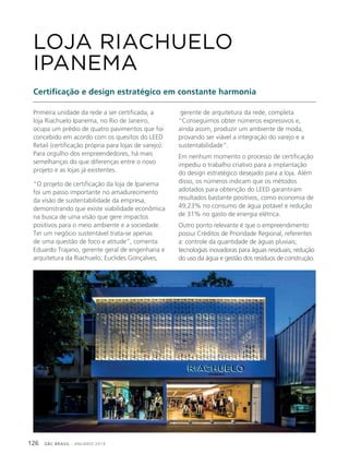 GBC BRASIL - ANUÁRIO 2019126
Primeira unidade da rede a ser certificada, a
loja Riachuelo Ipanema, no Rio de Janeiro,
ocupa um prédio de quatro pavimentos que foi
concebido em acordo com os quesitos do LEED
Retail (certificação própria para lojas de varejo).
Para orgulho dos empreendedores, há mais
semelhanças do que diferenças entre o novo
projeto e as lojas já existentes.
“O projeto de certificação da loja de Ipanema
foi um passo importante no amadurecimento
da visão de sustentabilidade da empresa,
demonstrando que existe viabilidade econômica
na busca de uma visão que gere impactos
positivos para o meio ambiente e a sociedade.
Ter um negócio sustentável trata-se apenas
de uma questão de foco e atitude”, comenta
Eduardo Trajano, gerente geral de engenharia e
arquitetura da Riachuelo. Euclides Gonçalves,
LOJA RIACHUELO
IPANEMA
Certificação e design estratégico em constante harmonia
gerente de arquitetura da rede, completa
“Conseguimos obter números expressivos e,
ainda assim, produzir um ambiente de moda,
provando ser viável a integração do varejo e a
sustentabilidade”.
Em nenhum momento o processo de certificação
impediu o trabalho criativo para a implantação
do design estratégico desejado para a loja. Além
disso, os números indicam que os métodos
adotados para obtenção do LEED garantiram
resultados bastante positivos, como economia de
49,23% no consumo de água potável e redução
de 31% no gasto de energia elétrica.
Outro ponto relevante é que o empreendimento
possui Créditos de Prioridade Regional, referentes
a: controle da quantidade de águas pluviais;
tecnologias inovadoras para águas residuais; redução
do uso da água e gestão dos resíduos de construção.
 