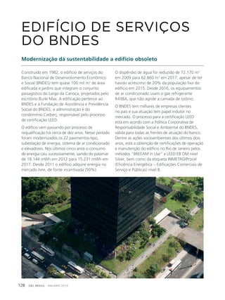 GBC BRASIL - ANUÁRIO 2019128
Construído em 1982, o edifício de serviços do
Banco Nacional de Desenvolvimento Econômico
e Social (BNDES) tem quase 100 mil m2
de área
edificada e jardins que integram o conjunto
paisagístico do Largo da Carioca, projetados pelo
escritório Burle Max. A edificação pertence ao
BNDES e à Fundação de Assistência e Previdência
Social do BNDES; a administração é do
condomínio Cedserj, responsável pelo processo
de certificação LEED.
O edifício vem passando por processo de
requalificação há cerca de dez anos. Nesse período
foram modernizados os 22 pavimentos-tipo,
subestação de energia, sistema de ar condicionado
e elevadores. Nos últimos cinco anos o consumo
de energia caiu sucessivamente, saindo do patamar
de 18.144 mWh em 2012 para 15.231 mWh em
2017. Desde 2011 o edifício adquire energia no
mercado livre, de fonte incentivada (50%).
EDIFÍCIO DE SERVIÇOS
DO BNDES
Modernização dá sustentabilidade a edifício obsoleto
O dispêndio de água foi reduzido de 72.170 m3
em 2009 para 62.860 m3
em 2017, apesar de ter
havido acréscimo de 20% da população fixa do
edifício em 2015. Desde 2016, os equipamentos
de ar condicionado usam o gás refrigerante
R438A, que não agride a camada de ozônio.
O BNDES tem milhares de empresas clientes
no país e sua atuação tem papel indutor no
mercado. O processo para a certificação LEED
está em acordo com a Política Corporativa de
Responsabilidade Social e Ambiental do BNDES,
válida para todas as frentes de atuação do banco.
Dentre as ações socioambientais dos últimos dois
anos, está a obtenção de certificações de operação
e manutenção do edifício no Rio de Janeiro pelos
métodos “BREEAM in Use” e LEED EB OM nível
Silver, bem como da etiqueta INMETRO/Procel
(Eficiência Energética – Edificações Comerciais de
Serviço e Públicas) nível B.
 