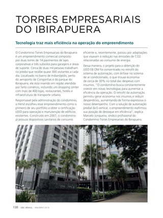 GBC BRASIL - ANUÁRIO 2019130
O Condomínio Torres Empresariais do Ibirapuera
é um empreendimento comercial composto
por duas torres de 14 pavimentos de lajes
corporativas e três subsolos para garagens e áreas
de suporte. Cerca de duas mil pessoas trabalham
no prédio que recebe quase 300 visitantes a cada
dia. Localizado no bairro de Indianópolis, perto
do aeroporto de Congonhas e do parque do
Ibirapuera, ele está inserido em região atendida
por farto comércio, incluindo um shopping center
com mais de 400 lojas, restaurantes, hotéis e
infraestrutura de transporte urbano.
Responsável pela administração do condomínio,
a Hersil escolheu esse empreendimento como o
primeiro de seu portfólio a obter a certificação
LEED para operação e manutenção de edifícios
existentes. Construído em 2007, o condomínio
já possuía dispositivos sanitários de consumo
TORRES EMPRESARIAIS
DO IBIRAPUERA
Tecnologia traz mais eficiência na operação do empreendimento
eficiente e, recentemente, passou por adaptações
que visavam à redução nas emissões de CO2
relacionadas ao consumo de energia.
Dessa maneira, o projeto para a obtenção do
LEED EB OM foi concentrado no retrofit do
sistema de automação, com ênfase no sistema
de ar condicionado, o que trouxe economia
de cerca de 30% no total das despesas com
insumos. “O condomínio busca constantemente
investir em novas tecnologias para aumentar a
eficiência da operação. O retrofit da automação
permitiu gerar economia nos insumos e reduzir
desperdícios, aumentando de forma expressiva o
nosso desempenho. Com a solução de automação
predial da E-vertical, o empreendimento reafirmou
sua posição de destaque em eficiência”, explica
Marcelo Junqueira, síndico profissional do
Condomínio Torres Empresariais do Ibirapuera.
 
