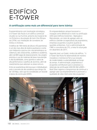 GBC BRASIL - ANUÁRIO 2019132
Empreendimento com localização estratégica,
o E-Tower São Paulo é um edifício comercial
situado na rua Funchal, próximo da marginal do
rio Pinheiros e da estação de trem Vila Olímpia
da CPTM, nas imediações de corredores de
ônibus e cliclovias.
O edifício de 148 metros de altura e 42 pavimentos
é um dos mais altos do skyline paulistano e conta
com heliponto e piscina com raia semiolímpica na
cobertura, dois restaurantes, auditório e academia,
além de 800 vagas de estacionamento. Seu projeto
priorizou o uso de materiais de baixa manutenção
e alta durabilidade, como granitos e vidros de
alta performance e caixilhos de alumínio, além de
revestimentos que valorizam as áreas comuns.
Entre as características técnicas que o individualizam
está o concreto de alta resistência que atingiu fck
de 120 Mpa, valor que foi considerado um recorde
à época da construção (2005).
EDIFÍCIO
E-TOWER
A certificação como mais um diferencial para torre icônica
Os empreendedores sempre buscaram a
inovação como diferencial e viram na certificação
LEED para Edifícios Existentes - Operação e
Manutenção, um meio de agregar valor ao
edifício e atender às expectativas de proprietários,
empresas ocupantes e usuários quanto às
questões ambientais. Com a administração da
CBRE e consultoria da CTE, a meta foi alcançada
em dezembro de 2017.
Segundo José Luiz Galati, síndico do edifício, “o
E-Tower São Paulo foi desenvolvido de maneira
inovadora e manteve-se fiel a sua vocação
de modernidade e sustentabilidade ao longo
do tempo. A administração, proprietários e
ocupantes contribuíram para o processo e a
obtenção da certificação LEED EB OM v2009 –
Nível Silver registra o compromisso de continuar a
agregar valor ao empreendimento e promover a
qualidade de vida e bem-estar dos ocupantes”.
 