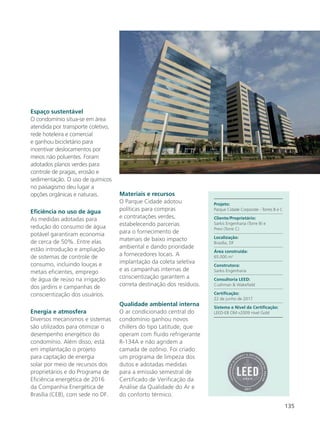 135
Espaço sustentável
O condomínio situa-se em área
atendida por transporte coletivo,
rede hoteleira e comercial
e ganhou bicicletário para
incentivar deslocamentos por
meios não poluentes. Foram
adotados planos verdes para
controle de pragas, erosão e
sedimentação. O uso de químicos
no paisagismo deu lugar a
opções orgânicas e naturais.
Eficiência no uso de água
As medidas adotadas para
redução do consumo de água
potável garantiram economia
de cerca de 50%. Entre elas
estão introdução e ampliação
de sistemas de controle de
consumo, incluindo louças e
metais eficientes, emprego
de água de reúso na irrigação
dos jardins e campanhas de
conscientização dos usuários.
Energia e atmosfera
Diversos mecanismos e sistemas
são utilizados para otimizar o
desempenho energético do
condomínio. Além disso, está
em implantação o projeto
para captação de energia
solar por meio de recursos dos
proprietários e do Programa de
Eficiência energética de 2016
da Companhia Energética de
Brasília (CEB), com sede no DF.
Materiais e recursos
O Parque Cidade adotou
políticas para compras
e contratações verdes,
estabelecendo parcerias
para o fornecimento de
materiais de baixo impacto
ambiental e dando prioridade
a fornecedores locais. A
implantação da coleta seletiva
e as campanhas internas de
conscientização garantem a
correta destinação dos resíduos.
Qualidade ambiental interna
O ar condicionado central do
condomínio ganhou novos
chillers do tipo Latitude, que
operam com fluido refrigerante
R-134A e não agridem a
camada de ozônio. Foi criado
um programa de limpeza dos
dutos e adotadas medidas
para a emissão semestral de
Certificado de Verificação da
Análise da Qualidade do Ar e
do conforto térmico.
Projeto:
Parque Cidade Corporate - Torres B e C
Cliente/Proprietário:
Sarkis Engenharia (Torre B) e
Previ (Torre C)
Localização:
Brasília, DF
Área construída:
65.000 m2
Construtora:
Sarkis Engenharia
Consultoria LEED:
Cushman & Wakefield
Certificação:
22 de junho de 2017
Sistema e Nível da Certificação:
LEED-EB OM v2009 nível Gold
 