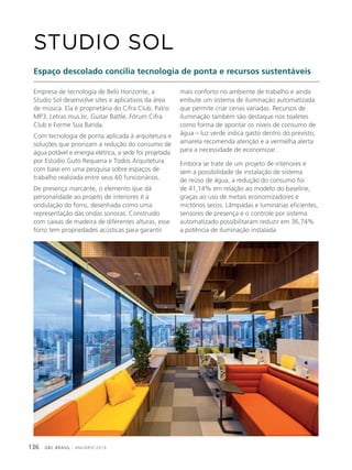 GBC BRASIL - ANUÁRIO 2019136
Empresa de tecnologia de Belo Horizonte, a
Studio Sol desenvolve sites e aplicativos da área
de música. Ela é proprietária do Cifra Club, Palco
MP3, Letras.mus.br, Guitar Battle, Fórum Cifra
Club e Forme Sua Banda.
Com tecnologia de ponta aplicada à arquitetura e
soluções que priorizam a redução do consumo de
água potável e energia elétrica, a sede foi projetada
por Estúdio Guto Requena e Todos Arquitetura
com base em uma pesquisa sobre espaços de
trabalho realizada entre seus 60 funcionários.
De presença marcante, o elemento que dá
personalidade ao projeto de interiores é a
ondulação do forro, desenhada como uma
representação das ondas sonoras. Construído
com caixas de madeira de diferentes alturas, esse
forro tem propriedades acústicas para garantir
STUDIO SOL
Espaço descolado concilia tecnologia de ponta e recursos sustentáveis
mais conforto no ambiente de trabalho e ainda
embute um sistema de iluminação automatizada
que permite criar cenas variadas. Recursos de
iluminação também são destaque nos toaletes
como forma de apontar os níveis de consumo de
água – luz verde indica gasto dentro do previsto,
amarela recomenda atenção e a vermelha alerta
para a necessidade de economizar.
Embora se trate de um projeto de interiores e
sem a possibilidade de instalação de sistema
de reúso de água, a redução do consumo foi
de 41,14% em relação ao modelo do baseline,
graças ao uso de metais economizadores e
mictórios secos. Lâmpadas e luminárias eficientes,
sensores de presença e o controle por sistema
automatizado possibilitaram reduzir em 36,74%
a potência de iluminação instalada.
 
