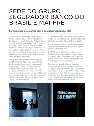 GBC BRASIL - ANUÁRIO 2019138
A nova sede do Grupo Segurador Banco do
Brasil e Mapfre ocupa 14 pavimentos de uma
das duas torres do WT Morumbi. Trata-ser de um
marco arquitetônico de padrão Triple A situado
às margens do rio Pinheiros, nas proximidades
da Berrini e da Faria Lima, região com maior
expansão de espaços corporativos de São Paulo
e servida por boa infraestrutura urbana, perto de
shopping centers, restaurantes, universidades e
vários modais de transporte.
Com projeto de interiores desenvolvido pelo
escritório Andrade Azevedo, a área destinada
à sede do grupo segurador foi pautada pelos
requisitos do LEED for Commercial Interiors
v2009 e garantiu certificação em nível Gold.
O projeto adotou recursos como dispositivos
sanitários economizadores, iluminação 100% LED
e equipamentos eletrônicos com selo Energy Star.
Também certificado, o edifício alcançou o LEED
Core & Shell em nível Silver.
SEDE DO GRUPO
SEGURADOR BANCO DO
BRASIL E MAPFRE
Compromisso da empresa com o equilíbrio socioambiental
O compromisso com o equilíbrio socioambiental
sempre fez parte da estratégia de sustentabilidade
do Grupo Segurador Banco do Brasil e Mapfre.
A empresa possui metas e desafios para avançar
nas práticas de gestão sustentável, com impacto
em toda a cadeia de valor.
Em 2014, a sede administrativa do grupo em
São Paulo foi certificada pela primeira vez pela
norma ISO 14001, atestando que o sistema de
gestão ambiental da companhia segue padrões
reconhecidos internacionalmente.
Ciente de que a gestão eficiente do uso de
recursos naturais diminui o impacto ambiental
dos negócios e pode contribuir para a redução de
custos operacionais a curto, médio e longo prazos,
o grupo investe na revisão de processos e no
desenvolvimento de programas de ecoeficiência,
como campanhas de controle e conscientização
sobre o consumo de recursos naturais.
 
