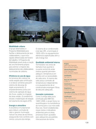 139
Mobilidade urbana
O grupo desenvolveu o
Programa Mobilidade para
facilitar o deslocamento de seus
colaboradores, o que inclui
opções diferenciadas de horário
de trabalho. O Programa de
Mobilidade prevê ainda a criação
de uma ferramenta própria
para estimar o impacto dos
deslocamentos dos colaboradores
na emissões de carbono.
Eficiência no uso de água
As torneiras têm redutor de
vazão exigido pela certificação
e as bacias sanitárias possuem
sistema de descarga de
duplo acionamento. O
empreendimento conta com
sistema de captação de água
de chuva, usadas na irrigação
de áreas verdes. O condomínio
estuda a implantação de estação
de tratamento de esgoto (ETE).
Energia e atmosfera
A envoltória é fundamental
para reduzir a entrada de
calor e garantir iluminação
natural nas áreas de escritórios,
assegurando mais conforto com
menos consumo de energia.
O sistema de ar condicionado
é do tipo VRF, a iluminação é
100% LED e os equipamentos
eletrônicos especificados têm o
selo Energy Star
Qualidade ambiental interna
Termostatos nas zonas de
fachada (mais quente) e
na parte central do andar
(menos quente) permitem
adequar a temperatura em
acordo com as necessidades
de cada zona. A maioria das
salas possui controles de
temperaturas independentes
e os equipamentos de ar
condicionado empregam filtros
de descarte adequado.
Inovação e processos
Como a antiga sede já era
certificada pela NBR ISO
14001:2004, o grupo focou na
recertificação e na transferência
da norma para a sua nova sede.
Para isso, foram estabelecidas
novas metas e indicadores
ambientais para as áreas;
processos foram ajustados
para adequá-los aos padrões
internacionais da norma.
Projeto:
Sede Grupo Segurador
Banco do Brasil e Mapfre
Cliente/Proprietário:
Grupo Segurador
Banco do Brasil e Mapfre
Localização:
São Paulo, SP
Área de intervenção:
23.662 m²
Construtora:
Sempre Engenharia
Arquitetura:
Andrade Azevedo
Consultoria LEED:
CTE- Centro de Tecnologia de Edificações
Certificação:
10 de março de 2017
Sistema e Nível da Certificação:
LEED-CI v2009 nível Gold
 