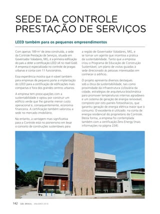 GBC BRASIL - ANUÁRIO 2019142
Com apenas 189 m2
de área construída, a sede
da Controle Prestação de Serviços, situada em
Governador Valadares, MG, é a primeira edificação
do país a obter a certificação LEED v4 no nível Gold.
A empresa é especializada no controle de pragas
urbanas e conta com 11 funcionários.
Essa experiência mostra que é viável também
para empresas de pequeno porte a implantação
do LEED para a certificação de edificações mais
compactas e fora dos grandes centros urbanos.
A empresa tem preocupações com a
sustentabilidade e optou por construir um
edifício verde que lhe garante menor custo
operacional e, consequentemente, economia
financeira. A certificação também valorizou a
sede no mercado imobiliário.
No entanto, a vantagem mais significativa
para a Controle está no pioneirismo em levar
o conceito de construções sustentáveis para
SEDE DA CONTROLE
PRESTAÇÃO DE SERVIÇOS
LEED também para os pequenos empreendimentos
a região de Governador Valadares, MG, e
se tornar um agente que incentiva a prática
da sustentabilidade. Tanto que a empresa
criou o Programa de Educação de Construção
Sustentável, um plano de visitas guiadas à
sede direcionado às pessoas interessadas em
conhecer o edifício.
O projeto apresenta diversos destaques
sob a ótica da sustentabilidade, tais como
proximidade da infraestrutura cicloviária da
cidade, estratégias de arquitetura bioclimática
para promover temperaturas internas agradáveis
e um sistema de geração de energia renovável,
composto por oito painéis fotovoltaicos, que
garantiu geração de energia elétrica maior que o
consumo. O excedente é utilizado na conta de
energia residencial do proprietário da Controle.
Desta forma, a empresa foi contemplada
também com a certificação Zero Energy (mais
informações na página 234).
 