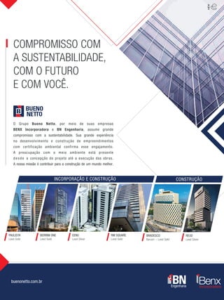 PAULISTA
Leed Gold
BRADESCO
Barueri – Leed Gold
BERRINI ONE
Leed Gold
EENU
Leed Silver
RM SQUARE
Leed Gold
REUD
Leed Silver
buenonetto.com.br
COMPROMISSO COM
A SUSTENTABILIDADE,
COM O FUTURO
E COM VOCÊ.
O Grupo Bueno Netto, por meio de suas empresas
BENX Incorporadora e BN Engenharia, assume grande
compromisso com a sustentabilidade. Sua grande experiência
no desenvolvimento e construção de empreendimentos
com certificação ambiental confirma esse engajamento.
A preocupação com o meio ambiente está presente
desde a concepção do projeto até a execução das obras.
A nossa missão é contribuir para a construção de um mundo melhor.
CONSTRUÇÃOINCORPORAÇÃO E CONSTRUÇÃO
 