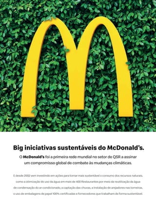 Big iniciativas sustentáveis do McDonald’s.
E desde 2002 vem investindo em ações para tornar mais sustentável o consumo dos recursos naturais,
como a otimização do uso da água em mais de 400 Restaurantes por meio da reutilização da água
de condensação do ar-condicionado, a captação das chuvas, a instalação de arejadores nas torneiras,
O McDonald’s
 