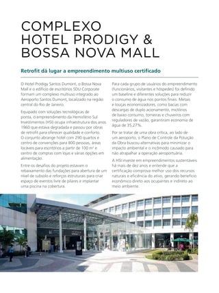 O Hotel Prodigy Santos Dumont, o Bossa Nova
Mall e o edifício de escritórios SDU Corporate
formam um complexo multiuso integrado ao
Aeroporto Santos Dumont, localizado na região
central do Rio de Janeiro.
Equipado com soluções tecnológicas de
ponta, o empreendimento da Hemisfério Sul
Investimentos (HSI) ocupa infraestrutura dos anos
1960 que estava degradada e passou por obras
de retrofit para oferecer qualidade e conforto.
O conjunto abrange hotel com 290 quartos e
centro de convenções para 800 pessoas, áreas
locáveis para escritórios a partir de 100 m2
e
centro de compras com lojas e várias opções em
alimentação.
Entre os desafios do projeto estavam o
rebaixamento das fundações para abertura de um
nível de subsolo e reforços estruturais para criar
espaço de eventos livre de pilares e implantar
uma piscina na cobertura.
Retrofit dá lugar a empreendimento multiuso certificado
Para cada grupo de usuários do empreendimento
(funcionários, visitantes e hóspedes) foi definido
um baseline e diferentes soluções para reduzir
o consumo de água nos pontos finais. Metais
e louças economizadores, como bacias com
descargas de duplo acionamento, mictórios
de baixo consumo, torneiras e chuveiros com
reguladores de vazão, garantiram economia de
água de 35,27%.
Por se tratar de uma obra crítica, ao lado de
um aeroporto, o Plano de Controle da Poluição
da Obra buscou alternativas para minimizar o
impacto ambiental e o incômodo causado para
não atrapalhar a operação aeroportuária.
A HSI investe em empreendimentos sustentáveis
há mais de dez anos e entende que a
certificação comprova melhor uso dos recursos
naturais e eficiência do ativo, gerando benefício
econômico direto aos ocupantes e indireto ao
meio ambiente.
COMPLEXO
HOTEL PRODIGY &
BOSSA NOVA MALL
 