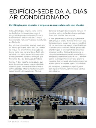 GBC BRASIL - ANUÁRIO 2019154
Antes utilizado pela empresa como centro
de distribuição de seus equipamentos, o
antigo galpão passou por um retrofit que o
transformou no edifício-sede da A. Dias Ar
Condicionado, no bairro Várzea da Barra Funda,
em São Paulo.
Essa reforma foi motivada pela boa localização
do prédio, que fica de frente para um corredor
de ônibus, nas proximidades de estações de
trem e metrô e da marginal do rio Tietê, além
de contar com várias opções de restaurantes
e estacionamentos ao redor, condições que
facilitam o dia a dia de seus colaboradores.
Como a A. Dias trabalha com produtos que
estão diretamente ligados à sustentabilidade
das edificações, a nova sede deveria obter a
certificação LEED e falar a mesma linguagem
das construções de seus clientes. Além de
EDIFÍCIO-SEDE DA A. DIAS
AR CONDICIONADO
Certificação para conectar a empresa às necessidades de seus clientes
beneficiar a imagem da empresa no mercado em
que atua, o processo também trouxe resultados
financeiros positivos para empresa.
A sede apresenta economia de água potável de
33% graças ao sistema de reúso direcionado para
bacias sanitárias e lavagem de pisos. A redução de
17,5% no consumo de energia foi viabilizada pelo
uso intensivo da luz natural sempre que possível
e também pelo ar condicionado de refrigeração
integrada com Free Cooling. Nesse sistema, os
compressores desligam automaticamente quando a
temperatura externa fica abaixo de 18º C, deixando
apenas a ventilação funcionado para garantir a
renovação do ar. A medida reduz custos operacionais
e ainda garante a qualidade superior do ar interno.
No paisagismo, o destaque fica para o jardim
com espécies frutíferas, comedouros e casinhas
para pássaros.
 