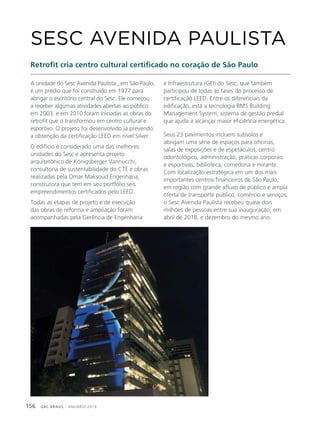 GBC BRASIL - ANUÁRIO 2019156
A unidade do Sesc Avenida Paulista , em São Paulo,
é um prédio que foi construído em 1977 para
abrigar o escritório central do Sesc. Ele começou
a receber algumas atividades abertas ao público
em 2003. e em 2010 foram iniciadas as obras do
retrofit que o transformou em centro cultural e
esportivo. O projeto foi desenvolvido já prevendo
a obtenção da certificação LEED em nível Silver.
O edifício é considerado uma das melhores
unidades do Sesc e apresenta projeto
arquitetônico de Königsberger Vannucchi,
consultoria de sustentabilidade do CTE e obras
realizadas pela Omar Maksoud Engenharia,
construtora que tem em seu portfólio seis
empreendimentos certificados pelo LEED.
Todas as etapas de projeto e de execução
das obras de reforma e ampliação foram
acompanhadas pela Gerência de Engenharia
SESC AVENIDA PAULISTA
Retrofit cria centro cultural certificado no coração de São Paulo
e Infraestrutura (GEI) do Sesc, que também
participou de todas as fases do processo de
certificação LEED. Entre os diferenciais da
edificação, está a tecnologia BMS Building
Management System, sistema de gestão predial
que ajuda a alcançar maior eficiência energética.
Seus 23 pavimentos incluem subsolos e
abrigam uma série de espaços para oficinas,
salas de exposições e de espetáculos, centro
odontológico, administração, práticas corporais
e esportivas, biblioteca, comedoria e mirante.
Com localização estratégica em um dos mais
importantes centros financeiros de São Paulo,
em região com grande afluxo de público e ampla
oferta de transporte público, comércio e serviços,
o Sesc Avenida Paulista recebeu quase dois
milhões de pessoas entre sua inauguração, em
abril de 2018, e dezembro do mesmo ano.
 