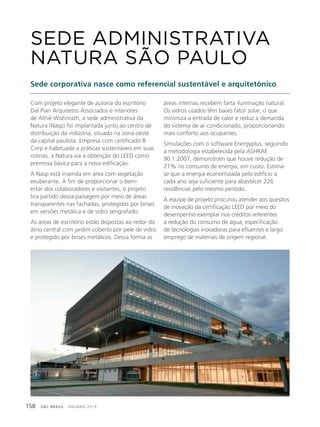 GBC BRASIL - ANUÁRIO 2019158
Com projeto elegante de autoria do escritório
Dal Pian Arquitetos Associados e interiores
de Athié Wohnrath, a sede administrativa da
Natura (Nasp) foi implantada junto ao centro de
distribuição da indústria, situado na zona oeste
da capital paulista. Empresa com certificado B
Corp e habituada a práticas sustentáveis em suas
rotinas, a Natura via a obtenção do LEED como
premissa básica para a nova edificação.
A Nasp está inserida em área com vegetação
exuberante. A fim de proporcionar o bem-
estar dos colaboradores e visitantes, o projeto
tira partido dessa paisagem por meio de áreas
transparentes nas fachadas, protegidas por brises
em versões metálica e de vidro serigrafado.
As áreas de escritório estão dispostas ao redor do
átrio central com jardim coberto por pele de vidro
e protegido por brises metálicos. Dessa forma as
SEDE ADMINISTRATIVA
NATURA SÃO PAULO
Sede corporativa nasce como referencial sustentável e arquitetônico
áreas internas recebem farta iluminação natural.
Os vidros usados têm baixo fator solar, o que
minimiza a entrada de calor e reduz a demanda
do sistema de ar condicionado, proporcionando
mais conforto aos ocupantes.
Simulações com o software Energyplus, seguindo
a metodologia estabelecida pela ASHRAE
90.1:2007, demonstram que houve redução de
21% no consumo de energia, em custo. Estima-
se que a energia economizada pelo edifício a
cada ano seja suficiente para abastecer 226
residências pelo mesmo período.
A equipe de projeto procurou atender aos quesitos
de inovação da certificação LEED por meio do
desempenho exemplar nos créditos referentes
à redução do consumo de água, especificação
de tecnologias inovadoras para efluentes e largo
emprego de materiais de origem regional.
 