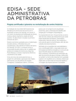 GBC BRASIL - ANUÁRIO 2019160
A instalação da nova Sede Administrativa da
Petrobras em terreno de mais de 25 mil m2
,
localizado no bairro do Valongo, em Santos, é
um marco no processo de revitalização do centro
histórico desta importante cidade do litoral
paulista. As obras foram iniciadas no primeiro
semestre de 2011.
Desde as primeiras avaliações para a implantação
da sede santista, a Petrobras levou em
consideração a alta relevância histórica do bairro
do Valongo. Em 2013, a empresa iniciou a
restauração da parte externa de um galpão que
pertencia à estação de Santos da antiga São
Paulo Railway e constitui importante referência
arquitetônica da cidade.
Antes do início da construção da torre, o
projeto foi submetido à aprovação dos órgãos
patrimoniais nas três esferas de atuação –
Condepasa, Condephaat e Iphan. O terreno
Projeto certificado é pioneiro na revitalização de centro histórico
passou por um programa de arqueologia
preventiva, para a realização de trabalhos de
prospecção e sondagens arqueológicas.
O empreendimento tem 14 pavimentos na torre,
além de três andares de embasamento por onde
estão distribuídos bicicletário, ambulatório,
restaurante, área de vivência, três auditórios e
uma sala de apoio à amamentação, além de dois
subsolos de estacionamento.
Alinhada com as questões de sustentabilidade e
com a certificação LEED, a nova sede conta com
otimização da eficiência energética e o consumo de
água reduzido graças ao sistema de reúso.
Para a empresa, os benefícios da certificação vão
além da economia de água e energia, traduzindo-
se também na forma de ambientes com qualidade
superior e em equilíbrio com a natureza, fatores que
repercutem no bem-estar da força de trabalho e
na imagem da empresa perante a sociedade.
EDISA - SEDE
ADMINISTRATIVA
DA PETROBRAS
 