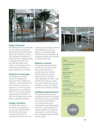 161
Espaço sustentável
O empreendimento foi construído
em área urbana previamente
desenvolvida, servida por sistema
público de transporte, e conta
com bicicletário e vestiários. O
prédio promove a biodiversidade
e redução de ilhas de calor
por meio de amplas áreas
verdes, uso de materiais com
baixo índice de refletância e
estacionamentos em subsolos.
Eficiência no uso de água
A estratégia de combinar
sistema de captação de
água para reúso, dispositivos
hidráulicos, como válvulas dual
flush, torneiras, chuveiros e
mictórios com diminuição de
vazão, permitiu a redução de
50% no uso de água potável
para paisagismo, de 40% no
consumo de água interno e de
50% na geração de esgoto.
Energia e atmosfera
A redução do consumo
de energia foi assegurada
por uso de motores de alto
rendimento, diminuição
na queda de tensão em
condutores elétricos ou ainda
controles de iluminação e sistema
de medidores de consumo
ligados à automação predial.
Destaca-se ainda a utilização de
energia renovável in loco através
de aquecimento solar.
Materiais e recursos
O reaproveitamento de parte
da estrutura, paredes e pisos
evitou a geração de um
grande volume de material
de demolição. Do total de
resíduos da obra, 96,65%
foram desviados de aterro. Mais
de 46% dos materiais usados
têm origem dentro de um raio
de 800 km canteiro e 10,82%
apresentam conteúdo reciclado.
Qualidade ambiental interna
O empreendimento prioriza o
conforto e bem-estar de sua força
de trabalho através da qualidade
do ar, garantindo eficiência
e controle do sistema de
climatização e mantendo política
antifumo. A preocupação com
o meio ambiente e a saúde foi
observada no uso de materiais
sem compostos orgânicos voláteis
durante a obra.
Projeto:
Edisa - Sede Administrativa da Petrobras
Cliente/Proprietário:
Petrobras SA
Localização:
Santos, SP
Área construída:
88.981,00 m²
Construtora:
Construcap
Arquitetura:
Ruy Rezende Arquitetura
Consultoria LEED:
CTE- Centro de Tecnologia de Edificações
Certificação:
22 de agosto de 2018
Sistema e Nível da Certificação:
LEED-NC v2009 nível Gold
 