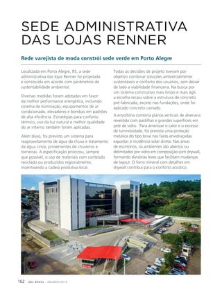 GBC BRASIL - ANUÁRIO 2019162
Localizada em Porto Alegre, RS, a sede
administrativa das lojas Renner foi projetada
e construída em acordo com parâmetros de
sustentabilidade ambiental.
Diversas medidas foram adotadas em favor
da melhor performance energética, incluindo
sistema de iluminação, equipamentos de ar
condicionado, elevadores e bombas em padrões
de alta eficiência. Estratégias para conforto
térmico, uso da luz natural e melhor qualidade
do ar interno também foram aplicadas.
Além disso, foi previsto um sistema para
reaproveitamento de água da chuva e tratamento
da água cinza, provenientes de chuveiros e
torneiras. A especificação priorizou, sempre
que possível, o uso de materiais com conteúdo
reciclado ou produzidos regionalmente,
incentivando a cadeia produtiva local.
SEDE ADMINISTRATIVA
DAS LOJAS RENNER
Rede varejista de moda constrói sede verde em Porto Alegre
Todas as decisões de projeto tiveram por
objetivo combinar soluções ambientalmente
sustentáveis e conforto dos usuários, sem deixar
de lado a viabilidade financeira. Na busca por
um sistema construtivo mais limpo e mais ágil,
a escolha recaiu sobre a estrutura de concreto
pré-fabricada, exceto nas fundações, onde foi
aplicado concreto usinado.
A envoltória combina planos verticais de alvenaria
revestida com pastilhas e grandes superfícies em
pele de vidro. Para amenizar o calor e o excesso
de luminosidade, foi prevista uma proteção
metálica do tipo brise nas faces envidraçadas
expostas à incidência solar direta. Nas áreas
de escritórios, os ambientes são abertos ou
delimitados por vidro em composição com drywall,
formando divisórias leves que facilitam mudanças
de layout. O forro mineral com detalhes em
drywall contribui para o conforto acústico.
 
