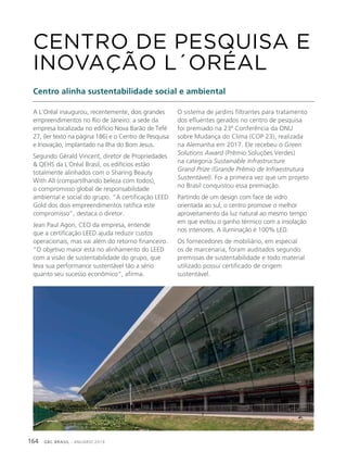 GBC BRASIL - ANUÁRIO 2019164
A L’Oréal inaugurou, recentemente, dois grandes
empreendimentos no Rio de Janeiro: a sede da
empresa localizada no edifício Nova Barão de Tefé
27, (ler texto na página 186) e o Centro de Pesquisa
e Inovação, implantado na Ilha do Bom Jesus.
Segundo Gérald Vincent, diretor de Propriedades
& QEHS da L´Oréal Brasil, os edifícios estão
totalmente alinhados com o Sharing Beauty
With All (compartilhando beleza com todos),
o compromisso global de responsabilidade
ambiental e social do grupo. “A certificação LEED
Gold dos dois empreendimentos ratifica este
compromisso”, destaca o diretor.
Jean Paul Agon, CEO da empresa, entende
que a certificação LEED ajuda reduzir custos
operacionais, mas vai além do retorno financeiro.
“O objetivo maior está no alinhamento do LEED
com a visão de sustentabilidade do grupo, que
leva sua performance sustentável tão a sério
quanto seu sucesso econômico”, afirma.
CENTRO DE PESQUISA E
INOVAÇÃO L´ORÉAL
Centro alinha sustentabilidade social e ambiental
O sistema de jardins filtrantes para tratamento
dos efluentes gerados no centro de pesquisa
foi premiado na 23ª Conferência da ONU
sobre Mudança do Clima (COP 23), realizada
na Alemanha em 2017. Ele recebeu o Green
Solutions Award (Prêmio Soluções Verdes)
na categoria Sustainable Infrastructure
Grand Prize (Grande Prêmio de Infraestrutura
Sustentável). Foi a primeira vez que um projeto
no Brasil conquistou essa premiação.
Partindo de um design com face de vidro
orientada ao sul, o centro promove o melhor
aproveitamento da luz natural ao mesmo tempo
em que evitou o ganho térmico com a insolação
nos interiores. A iluminação é 100% LED.
Os fornecedores de mobiliário, em especial
os de marcenaria, foram auditados segundo
premissas de sustentabilidade e todo material
utilizado possui certificado de origem
sustentável.
 
