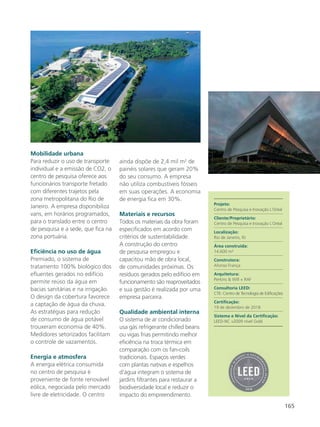 165
Mobilidade urbana
Para reduzir o uso de transporte
individual e a emissão de CO2, o
centro de pesquisa oferece aos
funcionários transporte fretado
com diferentes trajetos pela
zona metropolitana do Rio de
Janeiro. A empresa disponibiliza
vans, em horários programados,
para o translado entre o centro
de pesquisa e a sede, que fica na
zona portuária.
Eficiência no uso de água
Premiado, o sistema de
tratamento 100% biológico dos
efluentes gerados no edifício
permite reúso da água em
bacias sanitárias e na irrigação.
O design da cobertura favorece
a captação de água da chuva.
As estratégias para redução
de consumo de água potável
trouxeram economia de 40%.
Medidores setorizados facilitam
o controle de vazamentos.
Energia e atmosfera
A energia elétrica consumida
no centro de pesquisa é
proveniente de fonte renovável
eólica, negociada pelo mercado
livre de eletricidade. O centro
ainda dispõe de 2,4 mil m2
de
painéis solares que geram 20%
do seu consumo. A empresa
não utiliza combustíveis fósseis
em suas operações. A economia
de energia fica em 30%.
Materiais e recursos
Todos os materiais da obra foram
especificados em acordo com
critérios de sustentabilidade.
A construção do centro
de pesquisa empregou e
capacitou mão de obra local,
de comunidades próximas. Os
resíduos gerados pelo edifício em
funcionamento são reaproveitados
e sua gestão é realizada por uma
empresa parceira.
Qualidade ambiental interna
O sistema de ar condicionado
usa gás refrigerante chilled beans
ou vigas frias permitindo melhor
eficiência na troca térmica em
comparação com os fan-coils
tradicionais. Espaços verdes
com plantas nativas e espelhos
d’água integram o sistema de
jardins filtrantes para restaurar a
biodiversidade local e reduzir o
impacto do empreendimento.
Projeto:
Centro de Pesquisa e Inovação L´Oréal
Cliente/Proprietário:
Centro de Pesquisa e Inovação L´Oréal
Localização:
Rio de Janeiro, RJ
Área construída:
14.600 m²
Construtora:
Afonso França
Arquitetura:
Perkins & Will + RAF
Consultoria LEED:
CTE- Centro de Tecnologia de Edificações
Certificação:
19 de dezembro de 2018
Sistema e Nível da Certificação:
LEED-NC v2009 nível Gold
 