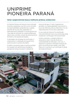 GBC BRASIL - ANUÁRIO 2019166
A Uniprime Pioneira do Paraná é uma instituição
financeira cooperativa, que tem como conceitos
de responsabilidade socioambiental, a gestão
eficiente de recursos dos cooperados e o
desenvolvimento sustentável. A construção de uma
nova sede da instituição foi a oportunidade para
aplicar esses conceitos, através do direcionamento
do diretor e da arquiteta do projeto.
A abordagem da estratégia da certificação, o
compromisso e a dedicação da equipe foram
essenciais para o sucesso do projeto.
O edifício conquistou todos os pontos possíveis
de inovação com performance energética,
geração de energia renovável e redução do
UNIPRIME
PIONEIRA PARANÁ
Setor cooperativista busca melhores práticas ambientais
consumo de água. O setor cooperativista
percebeu sua responsabilidade institucional na
busca de melhores práticas ambientais e no uso
responsável dos recursos dos cooperados.
A nova sede da Uniprime foi reconhecida
internacionalmente como uma construção verde,
recebendo a certificação internacional LEED.
A obra conquistou a categoria Platinum
atestando os altos níveis de eficiência e
sustentabilidade da edificação. Com isso, a
Uniprime é a primeira instituição financeira de
obra nova do Brasil que recebe o selo LEED
Platinum e a primeira a ser certificada no Oeste
do Estado do Paraná.
 