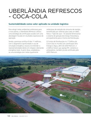 GBC BRASIL - ANUÁRIO 2019168
Para atingir metas ambientais ambiciosas para
a nova planta, a Uberlândia Refrescos utilizou
uma estratégia de certificação ousada com uma
abordagem focada em resultados expressivos de
operação.
Sendo a premissa certificar 8 dos 11 edifícios,
com o diagnóstico aprofundado e uso de
simulação energética, buscou-se entender a
representatividade destes em relação à demanda
energética total. A partir disso, estabeleceu-
se uma estratégia com metas igualmente
UBERLÂNDIA REFRESCOS
- COCA-COLA
Sustentabilidade como valor aplicado na unidade logística
ambiciosas de redução de consumo de energia,
estratificada por sistemas para cada um deles.
Feita a “lição de casa”, foi possível dimensionar
o sistema de geração de energia fotovoltaica,
principalmente para o Centro de Distribuição.
O Centro de Distribuição é o 1º Edifício da
Coca-Cola no mundo com certificação Zero
Energia e Água, além de LEED Platinum, e
o Edifício Social, que agrega RH, vestiários e
ambulatório, também já está certificado pelo
LEED Platinum.
 
