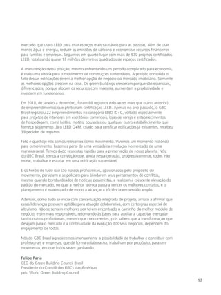 17
mercado que usa o LEED para criar espaços mais saudáveis para as pessoas, além de usar
menos água e energia, reduzir as emissões de carbono e economizar recursos financeiros
para famílias e empresas. Seguimos em quarto lugar com mais de 530 projetos certificados
LEED, totalizando quase 17 milhões de metros quadrados de espaços certificados.
A manutenção dessa posição, mesmo enfrentando um período complicado para economia,
é mais uma vitória para o movimento de construções sustentáveis. A posição consolida o
fato dessas edificações serem a melhor opção de negócio do mercado imobiliário. Somente
as melhores opções crescem na crise. Os green buildings cresceram porque são essenciais,
diferenciados, porque alocam os recursos com maestria, aumentam a produtividade e
investem em funcionários.
Em 2018, de janeiro a dezembro, foram 88 registros (três vezes mais que o ano anterior)
de empreendimentos que pleitearam certificação LEED. Apenas no ano passado, o GBC
Brasil registrou 22 empreendimentos na categoria LEED ID+C, voltado especialmente
para projetos de interiores em escritórios comerciais, lojas de varejo e estabelecimentos
de hospedagem, como hotéis, motéis, pousadas ou qualquer outro estabelecimento que
forneça alojamento. Já o LEED O+M, criado para certificar edificações já existentes, recebeu
39 pedidos de registros.
Fato é que hoje nós somos relevantes como movimento. Vivemos um momento histórico
para o movimento. Fazemos parte de uma verdadeira revolução no mercado de uma
maneira geral. Temos dado respostas rápidas para a preservação de nosso planeta. Nós,
do GBC Brasil, temos a convicção que, ainda nessa geração, progressivamente, todos irão
morar, trabalhar e estudar em uma edificação sustentável.
E os heróis de tudo isso são nossos profissionais, apaixonados pelo propósito do
movimento, persistem e se policiam para blindarem seus pensamentos de conflitos,
mesmo quando bombardeados de notícias pessimistas, e realizam a crescente elevação do
padrão do mercado, no qual a melhor técnica passa a vencer os melhores contatos; e o
planejamento é maximizado de modo a alcançar a eficiência em sentido amplo.
Ademais, como tudo se inicia com conceituação integrada de projeto, arrisco a afirmar que
essas lideranças possuem aptidão para atuação colaborativa, com certo grau especial de
altruísmo. Não se sentem melhores por terem encontrado o caminho do melhor modelo de
negócio, e sim mais responsáveis, retornando às bases para auxiliar a capacitar e engajar
tantos outros profissionais, mesmo que concorrentes, pois sabem que a transformação que
desejam para o mercado e a continuidade da evolução dos seus negócios, dependem do
engajamento de todos.
Nós do GBC Brasil agradecemos imensamente a possibilidade de trabalhar e contribuir com
profissionais e empresas, que de forma colaborativa, trabalham por propósito, para um
movimento, em que todos saiam ganhando.
Felipe Faria
CEO do Green Building Council Brasil
Presidente do Comitê dos GBCs das Américas
pelo World Green Building Council
 