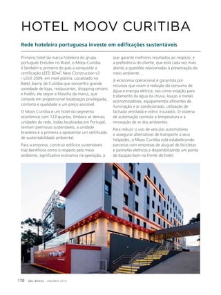 GBC BRASIL - ANUÁRIO 2019170
Primeiro hotel da marca hoteleira do grupo
português Endutex no Brasil, o Moov Curitiba
é também o primeiro do país a conquistar a
certificação LEED BD+C New Construction v3
- LEED 2009, em nível platina. Localizado no
Batel, bairro de Curitiba que concentra grande
variedade de lojas, restaurantes, shopping centers
e hotéis, ele segue a filosofia da marca, que
consiste em proporcionar localização privilegiada,
conforto e qualidade a um preço acessível.
O Moov Curitiba é um hotel do segmento
econômico com 123 quartos. Embora as demais
unidades da rede, todas localizadas em Portugal,
tenham premissas sustentáveis, a unidade
brasileira é a primeira a apresentar um certificado
de sustentabilidade ambiental.
Para a empresa, construir edifícios sustentáveis
traz benefícios como o respeito pelo meio
ambiente, significativa economia na operação, o
HOTEL MOOV CURITIBA
Rede hoteleira portuguesa investe em edificações sustentáveis
que garante melhores resultados ao negócio, e
a preferência do cliente, que está cada vez mais
atento a questões relacionadas à preservação do
meio ambiente. .
A economia operacional é garantida por
recursos que visam à redução do consumo de
água e energia elétrica, tais como estação para
tratamento da água da chuva, louças e metais
economizadores, equipamentos eficientes de
iluminação e ar condicionado, utilização de
fachada ventilada e vidros insulados. O sistema
de automação controla a temperatura e a
renovação de ar dos ambientes.
Para reduzir o uso de veículos automotores
e assegurar alternativas de transporte a seus
hóspedes, o Moov Curitiba está estabelecendo
parcerias com empresas de aluguel de bicicletas
e patinetes elétricos e disponibilizando um ponto
de locação bem na frente do hotel.
 
