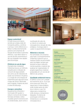 171
Espaço sustentável
O hotel situa-se em bairro
servido por amplas redes de
transporte público, comércio
e serviços. Como diferencial, o
Moov Curitiba está fechando
parceria com empresas de
locação de bicicletas e patinetes
elétricos, o que deve reduzir o
uso de veículos automotores e
dar aos hóspedes mais opções
para locomoção.
Eficiência no uso de água
O projeto das instalações
hidráulicas buscou as melhores
soluções para a redução do
consumo de água potável,
tais como uso de redutores de
vazão nas torneiras e chuveiros
e a criação de uma estação de
tratamento para água da chuva.
A água de reúso é destinada
para irrigação, limpeza de pisos
e caixas de descarga.
Energia e atmosfera
Equipamentos eficientes e
iluminação LED ajudam a
reduzir o consumo de energia.
Fachada ventilada e vidros
insulados geram economia com
ar condicionado, assim como a
reutilização do calor do
ar interno no sistema de
renovação de ar através de roda
entálpica. A energia solar é
usada no aquecimento da água.
Materiais e recursos
Foi contratada uma empresa
para fazer o acompanhamento
ambiental e garantir que os
resíduos fossem encaminhados
para reciclagem sempre que
possível ou para o descarte
correto quando o material não
pudesse ser reaproveitado. O
projeto especificou materiais
produzidos em um raio de até
800 km do canteiro.
Qualidade ambiental interna
O edifício conta com unidade
de tratamento de ar. O ar que
entra passa por filtros G4,
segue para a roda entálpica,
onde recebe parte do calor
do ar interno, e por fim
segue para a serpentina,
onde alcança a temperatura
desejada. O sistema de
automação controla a
temperatura e a constante
renovação do ar.
Projeto:
Hotel MOOV Curitiba
Cliente/Proprietário:
Endutex Hotéis Brasil Ltda
Localização:
Curitiba, PR
Área construída:
4.650 m²
Construtora:
Cosmos Gerenciadora
Arquitetura:
Sasis Arquitetura
Consultoria LEED:
Petinelli
Certificação:
28 de novembro de 2018
Sistema e Nível da Certificação:
LEED-NC v2009 nível Platinum
 