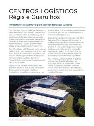 GBC BRASIL - ANUÁRIO 2019172
Os condomínios logísticos GR Régis e GR Guarulhos
foram desenvolvidos para atender a uma demanda
cada vez maior na cidade de São Paulo, que é de
a distribuição de bens e produtos para a capital.
Ambos estão localizados na Região Metropolitana
de São Paulo e são compostos por módulos de
aproximadamente 1.500 m2
divididos em dois
blocos, com prédio administrativo e de serviço.
Com 16 módulos, o GR Régis está muito próximo
da Régis Bittencourt, a rodovia que liga São Paulo
ao sul do país. Já o GR Guarulhos apresenta dez
módulos e fica nas proximidades do Aeroporto
Internacional de Guarulhos e da rodovia
Presidente Dutra, que interliga os estados de São
Paulo e Rio de Janeiro.
Projetados com infraestrutura moderna, eles
permitem atender às mais diversas necessidades
de clientes como operadores logísticos,
distribuidoras, farmacêuticas, e-commerce e até
CENTROS LOGÍSTICOS
Régis e Guarulhos
Infraestrutura sustentável para atender demandas variadas
a indústria leve. Suas instalações garantem menor
consumo de água potável e de energia elétrica,
reduzindo custos operacionais.
Segundo Henrique Bueno Machado, COO (Chief
Operating Officer) da Âncora Engenharia, “o
processo de certificação LEED para a construção
dos empreendimentos teve início na fase de
projetos. A certificação incorporou a execução
da obra e contemplou também a operação
da edificação, garantindo ao cliente final um
produto econômico, de qualidade superior e
executado de forma eficiente e sustentável”.
Para a empresa, construir dentro de padrões
internacionais de sustentabilidade é um
importante diferencial de mercado. “Para o
cliente, os projetos sustentáveis permitem
reduzir custos de manutenção dos edifícios e
ainda trazem mais conforto para seus usuários”,
completa Machado.
 