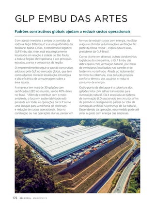 GBC BRASIL - ANUÁRIO 2019176
Com acesso imediato a ambos os sentidos da
rodovia Regis Bittencourt e a um quilômetro do
Rodoanel Mário Covas, o condomínio logístico
GLP Embu das Artes está estrategicamente
localizado em relação à cidade de São Paulo,
a toda a Região Metropolitana e aos principais
estradas, portos e aeroportos da região.
O empreendimento segue o padrão construtivo
adotado pela GLP no mercado global, que tem
como objetivo oferecer localização estratégica
e alta eficiência de armazenagem sobre a
área locada.
A empresa tem mais de 30 galpões com
certificados LEED no mundo, sendo 40% deles
no Brasil. “Além de contribuir com o meio
ambiente, o foco em sustentabilidade está
presente em todas as operações da GLP como
uma solução para a melhoria de processos
e redução de custos operacionais. Seja na
construção ou nas operações diárias, pensar em
GLP EMBU DAS ARTES
Padrões construtivos globais ajudam a reduzir custos operacionais
formas de reduzir custos com energia, reutilizar
a água e otimizar a iluminação e ventilação faz
parte da nossa rotina”, explica Mauro Dias,
presidente da GLP Brasil.
Como ocorre em diversos outros condomínios
logísticos da companhia, o GLP Embu das
Artes opera com ventilação natural, por meio
de venezianas localizadas nas paredes e de
lanternins no telhado. Aliada ao isolamento
térmico da cobertura, essa solução propicia
conforto térmico aos usuários e reduz o
consumo de energia.
Outro ponto de destaque é a cobertura dos
galpões feita com telhas translúcidas para
iluminação natural. Ela é associada ao sistema
de iluminação LED seccionado em circuitos a fim
de permitir o desligamento parcial ou total da
iluminação artificial na presença de luz natural.
Dependendo da operação, essa medida pode até
zerar o gasto com energia das empresas.
 