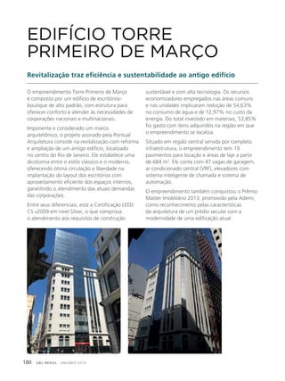 GBC BRASIL - ANUÁRIO 2019180
O empreendimento Torre Primeiro de Março
é composto por um edifício de escritórios-
boutique de alto padrão, com estrutura para
oferecer conforto e atender às necessidades de
corporações nacionais e multinacionais.
Imponente e considerado um marco
arquitetônico, o projeto assinado pela Pontual
Arquitetura consiste na revitalização com reforma
e ampliação de um antigo edifício, localizado
no centro do Rio de Janeiro. Ele estabelece uma
dicotomia entre o estilo clássico e o moderno,
oferecendo ótima circulação e liberdade na
implantação do layout dos escritórios com
aproveitamento eficiente dos espaços internos,
garantindo o atendimento das atuais demandas
das corporações.
Entre seus diferenciais, está a Certificação LEED
CS v2009 em nível Silver, o que comprova
o atendimento aos requisitos de construção
EDIFÍCIO TORRE
PRIMEIRO DE MARÇO
Revitalização traz eficiência e sustentabilidade ao antigo edifício
sustentável e com alta tecnologia. Os recursos
economizadores empregados nas áreas comuns
e nas unidades implicaram redução de 54,63%
no consumo de água e de 12,97% no custo da
energia. Do total investido em materiais, 53,85%
foi gasto com itens adquiridos na região em que
o empreendimento se localiza.
Situado em região central servida por completa
infraestrutura, o empreendimento tem 19
pavimentos para locação e áreas de laje a partir
de 684 m2
. Ele conta com 47 vagas de garagem,
ar condicionado central (VRF), elevadores com
sistema inteligente de chamada e sistema de
automação.
O empreendimento também conquistou o Prêmio
Master Imobiliário 2013, promovido pela Ademi,
como reconhecimento pelas características
da arquitetura de um prédio secular com a
modernidade de uma edificação atual.
 