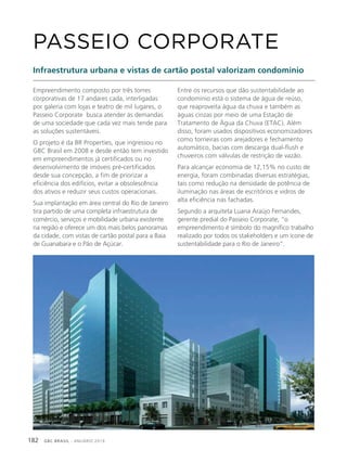 GBC BRASIL - ANUÁRIO 2019182
Empreendimento composto por três torres
corporativas de 17 andares cada, interligadas
por galeria com lojas e teatro de mil lugares, o
Passeio Corporate busca atender às demandas
de uma sociedade que cada vez mais tende para
as soluções sustentáveis.
O projeto é da BR Properties, que ingressou no
GBC Brasil em 2008 e desde então tem investido
em empreendimentos já certificados ou no
desenvolvimento de imóveis pré-certificados
desde sua concepção, a fim de priorizar a
eficiência dos edifícios, evitar a obsolescência
dos ativos e reduzir seus custos operacionais.
Sua implantação em área central do Rio de Janeiro
tira partido de uma completa infraestrutura de
comércio, serviços e mobilidade urbana existente
na região e oferece um dos mais belos panoramas
da cidade, com vistas de cartão postal para a Baia
de Guanabara e o Pão de Açúcar.
PASSEIO CORPORATE
Infraestrutura urbana e vistas de cartão postal valorizam condomínio
Entre os recursos que dão sustentabilidade ao
condomínio está o sistema de água de reúso,
que reaproveita água da chuva e também as
águas cinzas por meio de uma Estação de
Tratamento de Água da Chuva (ETAC). Além
disso, foram usados dispositivos economizadores
como torneiras com arejadores e fechamento
automático, bacias com descarga dual-flush e
chuveiros com válvulas de restrição de vazão.
Para alcançar economia de 12,15% no custo de
energia, foram combinadas diversas estratégias,
tais como redução na densidade de potência de
iluminação nas áreas de escritórios e vidros de
alta eficiência nas fachadas.
Segundo a arquiteta Luana Araújo Fernandes,
gerente predial do Passeio Corporate, “o
empreendimento é símbolo do magnífico trabalho
realizado por todos os stakeholders e um ícone de
sustentabilidade para o Rio de Janeiro”.
 