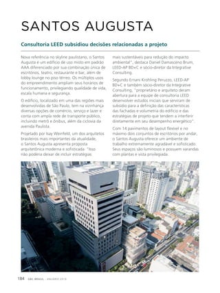 GBC BRASIL - ANUÁRIO 2019184
Nova referência no skyline paulistano, o Santos
Augusta é um edifício de uso misto em padrão
AAA diferenciado por sua combinação única de
escritórios, teatro, restaurante e bar, além de
lobby lounge no piso térreo. Os múltiplos usos
do empreendimento ampliam seus horários de
funcionamento, privilegiando qualidade de vida,
escala humana e segurança.
O edifício, localizado em uma das regiões mais
desenvolvidas de São Paulo, tem na vizinhança
diversas opções de comércio, serviço e lazer e
conta com ampla rede de transporte público,
incluindo metrô e ônibus, além da ciclovia da
avenida Paulista.
Projetado por Isay Weinfeld, um dos arquitetos
brasileiros mais importantes da atualidade,
o Santos Augusta apresenta proposta
arquitetônica moderna e sofisticada. “Isso
não poderia deixar de incluir estratégias
SANTOS AUGUSTA
Consultoria LEED subsidiou decisões relacionadas a projeto
mais sustentáveis para redução do impacto
ambiental”, destaca Daniel Damasceno Brum,
LEED-AP BD+C e sócio-diretor da Integrative
Consulting.
Segundo Ernani Krohling Peruzzo, LEED-AP
BD+C e também sócio-diretor da Integrative
Consulting, “proprietário e arquiteto deram
abertura para a equipe de consultoria LEED
desenvolver estudos iniciais que serviram de
subsídio para a definição das características
das fachadas e volumetria do edifício e das
estratégias de projeto que tendem a interferir
diretamente em seu desempenho energético”.
Com 14 pavimentos de layout flexível e no
máximo dois conjuntos de escritórios por andar,
o Santos Augusta oferece um ambiente de
trabalho extremamente agradável e sofisticado.
Seus espaços são luminosos e possuem varandas
com plantas e vista privilegiada.
 