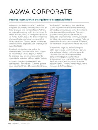 GBC BRASIL - ANUÁRIO 2019186
Inaugurado em novembro de 2017, o AQWA
Corporate é o primeiro complexo corporativo do
Brasil projetado pelo escritório Foster+Partners,
do renomado arquiteto inglês Norman Foster. O
design arrojado, aliado ao paisagismo de autoria
de Pamela Burton, traz ao Rio de Janeiro os mais
altos padrões da arquitetura internacional. A
incorporação é da Tishman Speyer, pioneira no
desenvolvimento de projetos com certificação de
sustentabilidade.
Localizado estrategicamente na área de
abrangência do Porto Maravilha, maior projeto
de requalificação urbana do país, o AQWA
foi projetado para ser um empreendimento
sustentável e terá cinco edifícios padrão Triple A.
A primeira fase já concluída e certificada
corresponde à torre Pátio da Marítima, que tem
cinco subsolos, térreo e 21 andares de escritório,
AQWA CORPORATE
Padrões internacionais de arquitetura e sustentabilidade
totalizando 27 pavimentos. Suas lajes de até
3,8 mil m2
permitem layouts mais eficientes e
otimizados, com densidade acima da média em
relação aos edifícios tradicionais. Os andares
possuem iluminação natural e ventilação
adequada, proporcionando conforto, qualidade
de vida e mais produtividade às equipes. Todos os
pavimentos têm vista panorâmica de 360 graus
da cidade e de seu patrimônio natural e turístico.
O edifício foi projetado e construído para
obter a certificação LEED nível Gold e garantir
alta qualidade e baixos custos de operação.
“Edifícios com selo de sustentabilidade
constituem espaços mais eficientes e
proporcionam bem-estar aos funcionários. São
locais em que as pessoas gostam de estar e
desejam voltar”, comenta Renato Reyes, senior
manager da Tishman Speyer.
 