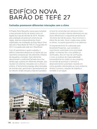 GBC BRASIL - ANUÁRIO 2019188
O Projeto Porto Maravilha nasceu para revitalizar
a área portuária do Rio de Janeiro como um
legado da Copa do Mundo de 2014. Atraídos
pela ampliação do potencial construtivo da
região, diversos empreendimentos foram
implantados nas imediações da Praça Mauá. Entre
eles está o Nova Barão de Tefé 27, inaugurado em
2017 e ocupado pela sede da L’Oreal Brasil.
Com 22 pavimentos e quatro subsolos, o
edifício corporativo destaca-se no skyline por sua
volumetria composta por três diferentes módulos
de esquadrias unitizadas. Esses elementos
desconstroem a tradicional fachada reta e lisa,
dando lugar a planos em diferentes direções, que
resultam em distintas interações com o clima e o
entorno. O fechamento emprega vidros laminados
de controle solar, permitindo o aproveitamento da
luz natural e ampla vista para a baía da Guanabara.
EDIFÍCIO NOVA
BARÃO DE TEFÉ 27
Fachadas promovem diferentes interações com o clima
A torre foi construída com estrutura mista -
núcleo em concreto e demais elementos em aço.
Outro diferencial é o imponente pé-direito de
18 metros do hall de acesso. Para minimizar o
efeito ilha de calor, foram criadas áreas verdes
no térreo, no quarto pavimento e na cobertura.
O empreendimento foi viabilizado pela
Brookfield Properties, que considera o
crescimento sustentável como prioridade
global. A empresa tem cinco prédios já
certificados, dois em fase de certificação,
e inclui as práticas de responsabilidade
socioambiental em todos os seus projetos,
no sentido de promover e otimizar o
desenvolvimento sustentável, levando em
conta questões relacionadas ao meio ambiente,
direitos humanos, relações de trabalho e
combate à corrupção.
 