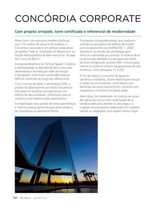 GBC BRASIL - ANUÁRIO 2019190
Maior torre com estrutura metálica do Brasil,
com 172 metros de altura e 44 andares, o
Concórdia Corporate é um edifício corporativo
de padrão Triple A, localizado em Nova Lima, na
Região Metropolitana de Belo Horizonte. As lajes
têm cerca de 850 m2
.
O empreendimento é da Tishman Speyer - Codeme
e está localizado na Alameda da Serra, uma área
desenvolvida e atendida por redes de serviços
e transportes, onde foram construídos diversos
edifícios comerciais ao longo dos últimos anos.
Com o intuito de obter a certificação LEED, o
projeto foi desenvolvido por Dávila Arquitetura
com base em escolhas que garantiram um
edifício de alta qualidade, confortável para os
usuários e com baixos custos operacionais.
A implantação tirou partido de vistas panorâmicas
e reservou espaço generoso para áreas verdes e
de convivência no pavimento térreo.
CONCÓRDIA CORPORATE
Com projeto arrojado, torre certificada é referencial de modernidade
Simulações computadorizadas, que avaliaram
a eficiência energética do edifício de acordo
com os parâmetros da ASHRAE 90.1 - 2007,
auxiliaram no estudo das estratégias para
diminuir a demanda por energia. O sistema de ar
condicionado adotado é o de expansão direta,
de fluxo refrigerante variável (VRF). A iluminação
interna e a externa utilizam equipamentos de alta
eficiência, como lâmpadas T5 e LED.
A fim de reduzir o consumo de água em
sanitários e vestiários, foram especificadas louças
e metais economizadores, como bacias com
descargas de duplo acionamento, torneiras com
arejadores e mictórios com baixa vazão.
Além disso, foi implantado um sistema de reúso
das águas da chuva e da condensação do ar
condicionado para atender às descargas e à
irrigação do paisagismo, elaborado com espécies
nativas ou adaptadas, que exigem menos regas.
 