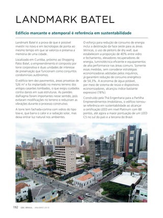 GBC BRASIL - ANUÁRIO 2019192
Landmark Batel é a prova de que é possível
investir no novo e em tecnologias de ponta ao
mesmo tempo em que se valoriza e preserva a
memória de uma cidade.
Localizado em Curitiba, próximo ao Shopping
Pátio Batel, o empreendimento é composto por
torre corporativa e duas unidades de interesse
de preservação que funcionam como conjuntos
condominiais autônomos.
O edifício tem dez pavimentos, áreas privativas de
526 m2
e foi implantado no mesmo terreno dos
antigos casarões tombados, o que exigiu cuidados
contra danos em suas estruturas. As paredes
diafragma foram importantes nesse sentido, pois
evitaram modificações no terreno e reduziram as
vibrações durante o processo construtivo.
A torre tem fachada-cortina com vidros do tipo
low-e, que barra o calor e a radiação solar, mas
deixa entrar luz natural nos ambientes.
LANDMARK BATEL
Edifício marcante e atemporal é referência em sustentabilidade
O esforço para redução de consumo de energia
inclui a destinação da face oeste para as áreas
técnicas, o uso de peitoris de dry wall, que
estabelecem a proporção de 40% entre vidro
e fechamento, elevadores recuperadores de
energia, luminotécnica eficiente e equipamentos
de alta performance nas áreas comuns. Somente
essas medidas, sem considerar estratégias
economizadoras adotadas pelos inquilinos,
já garantem redução de consumo energético
de 54,3%. A economia de água potável,
por meio de sistema de reúso e dispositivos
economizadores, alcançou índice bastante
expressivo (78%).
Construído pela Thá Engenharia para a Partilha
Empreendimentos Imobiliários, o edifício tornou-
se referência em sustentabilidade ao alcançar
a certificação LEED em nível Platinum com 88
pontos, até agora a maior pontuação de um LEED
CS no sul do país e a terceira do Brasil.
 