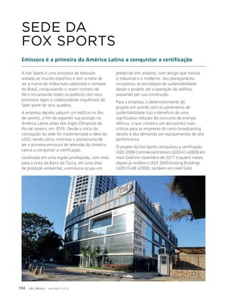 GBC BRASIL - ANUÁRIO 2019194
A Fox Sports é uma emissora de televisão
voltada ao mundo esportivo e tem a meta de
ser a marca de mídia mais valorizada e rentável
do Brasil, conquistando o maior número de
fãs e encantando todos os públicos com seus
processos ágeis e colaboradores orgulhosos de
fazer parte de seus quadros.
A empresa decidiu adquirir um edifício no Rio
de Janeiro, a fim de expandir sua posição na
América Latina antes dos Jogos Olímpicos do
Rio de Janeiro, em 2016. Desde o início da
concepção da sede foi implementada a ideia do
LEED, tendo como incentivo o pioneirismo de
ser a primeira emissora de televisão da América
Latina a conquistar a certificação.
Localizada em uma região privilegiada, com vista
para a praia da Barra da Tijuca, em uma área
de proteção ambiental, a emissora ocupa um
SEDE DA
FOX SPORTS
Emissora é a primeira da América Latina a conquistar a certificação
prédio de três andares, com design que mescla
o industrial e o moderno. Seu planejamento
incorporou as estratégias de sustentabilidade
desde o projeto até a operação do edifício,
passando por sua construção.
Para a empresa, o desenvolvimento do
projeto em acordo com os parâmetros de
sustentabilidade traz o benefício de uma
significativa redução do consumo de energia
elétrica, o que constitui um dos pontos mais
críticos para as empresas do ramo broadcasting
devido à alta demanda por equipamentos de alta
performance.
O projeto da Fox Sports conquistou a certificação
LEED 2009 Commercial Interiors (LEED-CI v2009) em
nível Gold em novembro de 2017 e quatro meses
depois já recebia o LEED 2009 Existing Buildings
(LEED O+M v2009), também em nível Gold.
 