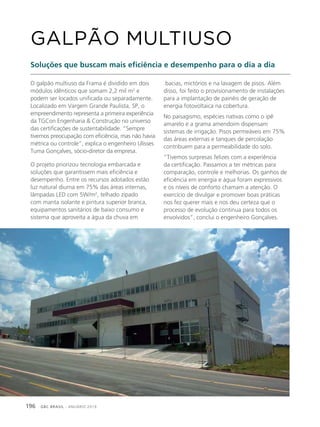 GBC BRASIL - ANUÁRIO 2019196
O galpão multiuso da Frama é dividido em dois
módulos idênticos que somam 2,2 mil m2
e
podem ser locados unificada ou separadamente.
Localizado em Vargem Grande Paulista, SP, o
empreendimento representa a primeira experiência
da TGCon Engenharia & Construção no universo
das certificações de sustentabilidade. “Sempre
tivemos preocupação com eficiência, mas não havia
métrica ou controle”, explica o engenheiro Ulisses
Tuma Gonçalves, sócio-diretor da empresa.
O projeto priorizou tecnologia embarcada e
soluções que garantissem mais eficiência e
desempenho. Entre os recursos adotados estão
luz natural diurna em 75% das áreas internas,
lâmpadas LED com 5W/m2
, telhado zipado
com manta isolante e pintura superior branca,
equipamentos sanitários de baixo consumo e
sistema que aproveita a água da chuva em
GALPÃO MULTIUSO
Soluções que buscam mais eficiência e desempenho para o dia a dia
bacias, mictórios e na lavagem de pisos. Além
disso, foi feito o provisionamento de instalações
para a implantação de painéis de geração de
energia fotovoltaica na cobertura.
No paisagismo, espécies nativas como o ipê
amarelo e a grama amendoim dispensam
sistemas de irrigação. Pisos permeáveis em 75%
das áreas externas e tanques de percolação
contribuem para a permeabilidade do solo.
“Tivemos surpresas felizes com a experiência
da certificação. Passamos a ter métricas para
comparação, controle e melhorias. Os ganhos de
eficiência em energia e água foram expressivos
e os níveis de conforto chamam a atenção. O
exercício de divulgar e promover boas práticas
nos fez querer mais e nos deu certeza que o
processo de evolução continua para todos os
envolvidos”, conclui o engenheiro Gonçalves.
 