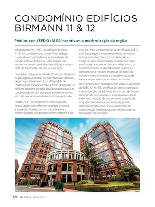 GBC BRASIL - ANUÁRIO 2019198
Inaugurados em 1997, os edifícios Birmann
11 & 12 compõem um condomínio de lajes
corporativas localizado nas proximidades da
marginal do rio Pinheiros, uma região com
escritórios de alto padrão e atendida por ampla
rede de transporte, comércio e serviços.
Os prédios com pouco mais de 20 anos se destacam
na paisagem paulistana por suas fachadas clássicas,
elegantes e atemporais. Com alto padrão de
construção e unidades amplas e livres de colunas, os
edifícios possuem gerador para áreas privativas e ar
condicionado de alta tecnologia e baixo consumo,
além de grande área externa e interna ajardinada.
Desde 2011, o condomínio vem buscando
novas opões para oferecer serviços voltados
à sustentabilidade, como coleta seletiva e
modernizações que proporcionam economia de
CONDOMÍNIO EDIFÍCIOS
BIRMANN 11 & 12
Prédios com LEED O+M EB incentivam a modernização da região
energia. Para o condomínio, a certificação LEED
é vital para que o empreendimento contribua
continuamente com a sustentabilidade e
esteja sempre modernizado, tornando-o mais
confortável aos que o habitam. Além disso, o
investimento em sustentabilidade qualifica o
condomínio a receber empresas de todos os
ramos e níveis e incentiva a modernização de
toda a região perante as novas demandas.
As intervenções realizadas com vistas à aquisição
da LEED O+M: EB, certificação para a operação
e manutenção de edifícios existentes, abrangem:
redução do iluminamento excessivo nas áreas
externas; redução do escoamento superficial;
irrigação automática das áreas de jardim;
controle de poluição de equipamentos de
manutenção; implantação de um bicicletário;
renovação do vestiário.
 
