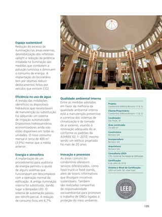 199
Espaço sustentável
Redução do excesso de
iluminação nas áreas externas,
desmobilização dos refletores
uplight e redução da potência
instalada na iluminação são
medidas que combatem a
poluição luminosa e diminuem
o consumo de energia. A
implantação do bicicletário
tem por objetivo reduzir
deslocamentos feitos por
veículos que emitem CO2.
Eficiência no uso de água
A revisão das instalações
identificou os dispositivos
hidráulicos que necessitavam
de manutenção ou substituição.
Foi adquirido um sistema
de irrigação automatizado.
Dispositivos hidrossanitários
economizadores ainda não
estão disponíveis em todas as
unidades. O novo consumo
mensal é cerca de 400 m3
(3,9%) menor que a média
anterior.
Energia e atmosfera
A implantação de um
procedimento para auditoria
de energia permitiu o ajuste
de alguns sistemas que
funcionavam em descompasso
com a operação normal da
edificação. A antiga iluminação
interna foi substituída, dando
lugar a lâmpadas LED. O
sistema de automação passou
por retrofit parcial. A redução
de consumo ficou em 6,7%.
Qualidade ambiental interna
Entre as medidas adotadas
em favor da melhoria da
qualidade ambiental interna
está a manutenção preventiva
e corretiva dos sistemas de
climatização e de tomada
de ar externo, visando à
renovação adequada do ar,
conforme os padrões da
ASHRAE 62.1- 2010, mesmo
sendo um edifício projetado
há mais de 20 anos.
Inovação e processos
As áreas comuns do
condomínio oferecem
serviços diferenciados, como
food trucks e food stands,
além de totens informativos
que divulgam iniciativas
sustentáveis. Também
são realizadas campanhas
de responsabilidade
socioambiental para promover
o trabalho de ONGs ligadas à
proteção do meio ambiente.
Projeto:
Condomínio Edifícios Birmann 11 & 12
Cliente/Proprietário:
Condomínio Edifícios Birmann 11 & 12
Localização:
São Paulo, SP
Área construída:
29.490 m²
Construtora:
Birmann S/A
Incorporadora:
Birmann S/A
Arquitetura:
Birmann S/A
Consultoria LEED:
CTE- Centro de Tecnologia de Edificações
Certificação:
6 de julho de 2018
Sistema e Nível da Certificação:
LEED v4 O+M: EB nível Gold
 