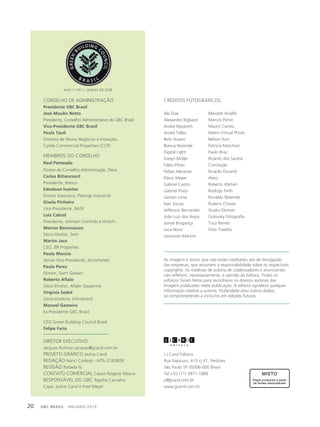 GBC BRASIL - ANUÁRIO 201920
J.J.Carol Editora
Rua Itapicuru, 613 cj.41, Perdizes
São Paulo SP 05006-000 Brasil
Tel +55 (11) 3871-1888
jr@jjcarol.com.br
www.jjcarol.com.br
CONSELHO DE ADMINISTRAÇÃO
Presidente GBC Brasil
José Moulin Netto
Presidente, Conselho Administrativo do GBC Brasil
Vice-Presidente GBC Brasil
Paula Tauil
Diretora de Novos Negócios e Inovação,
Cyrela Commercial Properties (CCP)
MEMBROS DO CONSELHO
Raul Penteado
Diretor do Conselho Adminstração, Deca
Carlos Bittencourt
Presidente, Bresco
Ednelson Ivantes
Diretor Executivo, Plaenge Industrial
Gisela Pinheiro
Vice-Presidente, BASF
Luiz Cabral
Presidente, Johnson Controls e Hitachi
Marcos Bensoussan
Sócio-Diretor, Setri
Martin Jaco
CEO, BR Properties
Paulo Mancio
Senior Vice-Presidente, Accorhotels
Paulo Perez
Diretor, Saint Gobain
Roberto Aflalo
Sócio-Diretor, Aflalo Gasperine
Virgínia Sodré
Sócia-Diretora, Infinitytech
Manoel Gameiro
Ex-Presidente GBC Brasil
CEO Green Building Council Brasil
Felipe Faria
DIRETOR EXECUTIVO
Jacques Rutman jacques@jjcarol.com.br
PROJETO GRÁFICO Jackie Carol
REDAÇÃO Nanci Corbioli - MTb 21838/SP
REVISÃO Rafaela N.
CONTATO COMERCIAL Cássio Rogério Moura
RESPONSÁVEL DO GBC Ágatha Carvalho
Capa: Jackie Carol e Fred Meyer
ANO 1 / Nº 1 / JUNHO DE 2019
As imagens e textos que não estão creditados são de divulgação
das empresas, que assumem a responsabilidade sobre os respectivos
copyrights. As matérias de autoria de colaboradores e anunciantes
não refletem, necessariamente, a opinião da Editora. Todos os
esforços foram feitos para reconhecer os direitos autorais das
imagens publicadas neste publicação. A editora agradece qualquer
informação relativa a autoria, titularidade e/ou outros dados,
se comprometendo a incluí-los em edições futuras.
CRÉDITOS FOTOGRÁFICOS:
Ale Dias
Alexandre Bigliazzi
André Nazareth
André Telles
Beto Assem
Bianca Rezende
Digital Light
Evelyn Müller
Fábio Pitrez
Felipe Menezes
Flávio Meyer
Gabriel Castro
Gabriel Porto
Gerson Lima
Ivan Souza
Jefferson Bernardes
João Luiz dos Anjos
Jomar Bragança
Leca Novo
Leonardo Martins
Marcelo Aniello
Marcos Peron
Mauro Correa
Metris Virtual Photo
Nelson Kon
Patrícia Marchiori
Paulo Braz
Ricardo dos Santos
Conceição
Ricardo Durand
Alves
Roberto Afetian
Rodrigo Feith
Ronaldo Rezende
Rubens Chaves
Studio Demian
Golovaty Fotografia
Tuca Reinés
Vitor Tosetto
 