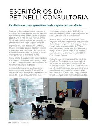 GBC BRASIL - ANUÁRIO 2019200
Tratando-se de uma das principais empresas de
consultoria em sustentabilidade do Brasil, a Petinelli
tem entre suas metas certificar todos os projetos
LEED de seus clientes em nível Platinum. Dessa
forma, nada mais coerente do que garantir esse
grau de certificação a seus próprios escritórios.
O primeiro foi a sede de Balneário Camboriú,
SC, que conquistou todos os créditos referentes
a água e energia e obteve o LEED-CI 2009 nível
Platinum com um total de 104 pontos, a terceira
maior pontuação já atingida no mundo.
Com a adoção de louças e metais economizadores,
a redução no consumo de água potável chegou
a 51,6%. O score alcançado garantiu créditos de
Performance Exemplar ao projeto.
A proposta luminotécnica que tira máximo
aproveitamento da luz natural, a envoltória
com parede verde que reduz a carga térmica da
edificação e o uso de equipamentos mais
ESCRITÓRIOS DA
PETINELLI CONSULTORIA
Excelência mostra comprometimento da empresa com seus clientes
eficientes permitiram redução de 64,3% no
consumo de energia com o sistema de iluminação
e de 73,2% com o de ar condicionado.
A seguir, veio a certificação da sede de Porto
Alegre, localizada em região central e desenvolvida
da cidade, com ampla rede de transporte público.
Esse escritório alcançou redução de 55% no
consumo de água potável e de 30,6% no uso de
energia. Com 89 pontos no total, é o primeiro
projeto brasileiro a obter a certificação LEED v4
ID+C: CI nível Platinum.
Para gerar toda a energia que precisa, a sede da
Petinelli em Curitiba investiu na implantação de
um sistema fotovoltaico com 56 módulos e um
inversor de frequência de 12kW. Missão cumprida
nos três escritórios, já que a sede paranaense fecha
com chave de ouro, recebendo as certificações
LEED Platinum, GBC Brasil Zero Energy, e a recém
lançada LEED Zero (mais informações na pág.235).
Petinelli - Balneário Camboriú
 