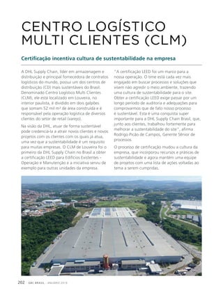 GBC BRASIL - ANUÁRIO 2019202
A DHL Supply Chain, líder em armazenagem e
distribuição e principal fornecedora de contratos
logísticos do mundo, possui um dos centros de
distribuição (CD) mais sustentáveis do Brasil.
Denominado Centro Logístico Multi Clientes
(CLM), ele está localizado em Louveira, no
interior paulista, é dividido em dois galpões
que somam 52 mil m² de área construída e é
responsável pela operação logística de diversos
clientes do setor de retail (varejo).
Na visão da DHL, atuar de forma sustentável
pode credenciá-la a atrair novos clientes e novos
projetos com os clientes com os quais já atua,
uma vez que a sustentabilidade é um requisito
para muitas empresas. O CLM de Louveira foi o
primeiro da DHL Supply Chain no Brasil a obter
a certificação LEED para Edifícios Existentes -
Operação e Manutenção e a iniciativa serviu de
exemplo para outras unidades da empresa.
CENTRO LOGÍSTICO
MULTI CLIENTES (CLM)
Certificação incentiva cultura de sustentabilidade na empresa
“A certificação LEED foi um marco para a
nossa operação. O time está cada vez mais
engajado em buscar processos e soluções que
visem não agredir o meio ambiente, trazendo
uma cultura de sustentabilidade para o site.
Obter a certificação LEED exige passar por um
longo período de auditoria e adequações para
comprovarmos que de fato nosso processo
é sustentável. Esta é uma conquista super
importante para a DHL Supply Chain Brasil, que,
junto aos clientes, trabalhou fortemente para
melhorar a sustentabilidade do site”, afirma
Rodrigo Picão de Campos, Gerente Sênior de
processos.
O processo de certificação mudou a cultura da
empresa, que incorporou recursos e práticas de
sustentabilidade e agora mantém uma equipe
de projetos com uma lista de ações voltadas ao
tema a serem cumpridas.
 