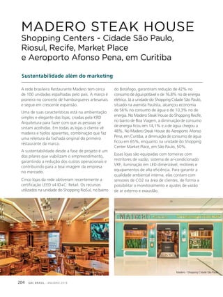 GBC BRASIL - ANUÁRIO 2019204
A rede brasileira Restaurante Madero tem cerca
de 100 unidades espalhadas pelo país. A marca é
pioneira no conceito de hambúrgueres artesanais
e segue em crescente expansão.
Uma de suas características está na ambientação
simples e elegante das lojas, criadas pela KRD
Arquitetura para fazer com que as pessoas se
sintam acolhidas. Em todas as lojas o cliente vê
madeira e tijolos aparentes, combinação que faz
uma releitura da fachada original do primeiro
restaurante da marca.
A sustentabilidade desde a fase de projeto é um
dos pilares que viabilizam o empreendimento,
garantindo a redução dos custos operacionais e
contribuindo para a boa imagem da empresa
no mercado.
Cinco lojas da rede obtiveram recentemente a
certificação LEED v4 ID+C: Retail. Os recursos
utilizados na unidade do Shopping RioSul, no bairro
MADERO STEAK HOUSE
Shopping Centers - Cidade São Paulo,
Riosul, Recife, Market Place
e Aeroporto Afonso Pena, em Curitiba
Sustentabilidade além do marketing
do Botafogo, garantiram redução de 42% no
consumo de água potável e de 16,8% no de energia
elétrica. Já a unidade do Shopping Cidade São Paulo,
situado na avenida Paulista, alcançou economia
de 56% no consumo de água e de 10,3% no de
energia. No Madero Steak House do Shopping Recife,
no bairro de Boa Viagem, a diminuição de consumo
de energia ficou em 14,1% e a de água chegou a
48%. No Madero Steak House do Aeroporto Afonso
Pena, em Curitiba, a diminuição de consumo de água
ficou em 65%, enquanto na unidade do Shopping
Center Market Place, em São Paulo, 50%.
Essas lojas são equipadas com torneiras com
restritores de vazão, sistema de ar-condicionado
VRF, iluminação em LED dimerizável, motores e
equipamentos de alta eficiência. Para garantir a
qualidade ambiental interna, elas contam com
sensores de CO2 na área de clientes, de forma a
possibilitar o monitoramento e ajustes de vazão
de ar externo e exaustão.
Madero - Shopping Cidade São PauloMadero - Shopping Recife
 