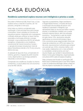 GBC BRASIL - ANUÁRIO 2019212
Para obter o Referencial GBC Brasil Casa, a Casa
Eudóxia somou o total de 72 pontos, de 110
possíveis, atingindo o nível ouro.
Entre todos os critérios considerados pela
certificação, o foco principal ficou para Energia
e Atmosfera. Foram utilizados os conceitos de
arquitetura passiva, integrando com o paisagismo
e telhado verde para refrescar as áreas internas,
associados a iluminação eficiente e energia
renovável, o que proporciona 60,5% de redução
energética, comparando a uma residência
convencional de mesmo tamanho e função –
a geração de energia renovável por meio de
placas fotovoltaicas atende a 52,1% do consumo
elétrico da casa.
A captação de água de chuva, armazenada em
cisterna, garante a irrigação do jardim durante
o ano, dispensando o uso de água potável e
reduzindo a conta de água.
Comparada com residências situadas no mesmo
condomínio, a Casa Eudóxia traz uma economia
anual de R$7.200,00.
CASA EUDÓXIA
Residência sustentável explora recursos com inteligência e prioriza a saúde
Segundo os proprietários, Edgar José Bezerra
e Ângela Macke Ferreira, a iniciativa de buscar
a certificação veio do desejo de possuir uma
residência sustentável e inteligente, que
aproveitasse todos os recursos da melhor maneira
possível, e considerasse cuidados com a saúde
evitando materiais tóxicos, além da motivação
econômica. “Aumentamos o valor do imóvel
em pelo menos 10%, alcançamos reduções
significativas no consumo de energia e água.
Com a economia anual, pagamos pelo menos seis
meses de condomínio ou o IPTU com sobras. Em
dez anos, essa economia é suficiente para comprar
um carro de luxo. Enfim, moramos melhor, com
mais saúde, colaboramos com o meio ambiente
e a sociedade e ainda lucramos com isso”,
resume Ângela, que também é sócia-diretora da
Macke Construções Inteligentes, responsável pela
consultoria LEED e pela simulação energética.
Hoje a empresa está focada na certificação GBC
Brasil Casa e Condomínios para a Casa Tânia Trajano
e para os condomínios Montage e Hevea, ambos em
fase de projeto e localizados em Campinas, SP.
 