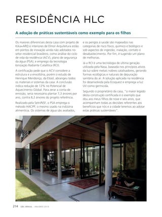 GBC BRASIL - ANUÁRIO 2019214
Os maiores diferenciais desta casa com projeto de
Kika+ARQ e interiores de Elmor Arquitetura estão
em pontos de inovação ainda não adotados no
setor residencial brasileiro, como análise do ciclo
de vida da residência (ACV), plano de segurança
da água (PSA); e emprego da tecnologia
Ionização Radiante Catalítica (RCI).
A certificação pede que o ACV considere a
estrutura e a envoltória, porém o estudo de
Henrique Mendonça, da Etool, abrangeu todos
os materiais e sistemas da casa. A conclusão
indica redução de 12% no Potencial de
Aquecimento Global. Para zerar a conta de
emissão, seria necessário plantar 7,3 árvores por
ano, contra 8,2 árvores do projeto referência.
Realizado pela Setri/NSF, o PSA emprega o
método HACPP, o mesmo usado na indústria
alimentícia. Os sistemas de água são avaliados,
RESIDÊNCIA HLC
A adoção de práticas sustentáveis como exemplo para os filhos
e os perigos à saúde são mapeados nas
categorias de risco físico, químico e biológico e
sob aspectos de ingestão, inalação, contato e
desabastecimento. Por fim, é sugerido um plano
de melhorias.
Já a RCI é uma tecnologia de última geração
utilizada pela Nasa, baseada nos princípios ativos
da luz sobre metais nobres catalisadores, gerando
formas ecológicas e naturais de depuração
sanitária do ar. A solução aplicada na residência
foi desenvolvida pela Ecoquest e emprega a luz
UV como germicida.
Segundo o proprietário da casa, “o maior legado
desta construção certificada é o exemplo que
dou aos meus filhos de nove e seis anos, que
acompanham todas as decisões referentes aos
benefícios que nós e a cidade teremos ao adotar
estas práticas sustentáveis”.
 