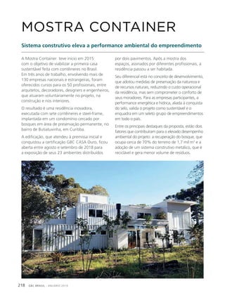 GBC BRASIL - ANUÁRIO 2019218
A Mostra Container teve início em 2015
com o objetivo de viabilizar a primeira casa
sustentável feita com contêineres no Brasil.
Em três anos de trabalho, envolvendo mais de
130 empresas nacionais e estrangeiras, foram
oferecidos cursos para os 50 profissionais, entre
arquitetos, decoradores, designers e engenheiros,
que atuaram voluntariamente no projeto, na
construção e nos interiores.
O resultado é uma residência inovadora,
executada com sete contêineres e steel-frame,
implantada em um condomínio cercado por
bosques em área de preservação permanente, no
bairro de Butiatuvinha, em Curitiba.
A edificação, que atendeu à premissa inicial e
conquistou a certificação GBC CASA Ouro, ficou
aberta entre agosto e setembro de 2018 para
a exposição de seus 23 ambientes distribuídos
MOSTRA CONTAINER
Sistema construtivo eleva a performance ambiental do empreendimento
por dois pavimentos. Após a mostra dos
espaços, assinados por diferentes profissionais, a
residência passou a ser habitada.
Seu diferencial está no conceito de desenvolvimento,
que adotou medidas de preservação da natureza e
de recursos naturais, reduzindo o custo operacional
da residência, mas sem comprometer o conforto de
seus moradores. Para as empresas participantes, a
performance energética e hídrica, aliada à conquista
do selo, valida o projeto como sustentável e o
enquadra em um seleto grupo de empreendimentos
em todo o país.
Entre os principais destaques da proposta, estão dois
fatores que contribuíram para o elevado desempenho
ambiental do projeto: a recuperação do bosque, que
ocupa cerca de 70% do terreno de 1,7 mil m2
e a
adoção de um sistema construtivo metálico, que é
reciclável e gera menor volume de resíduos.
 
