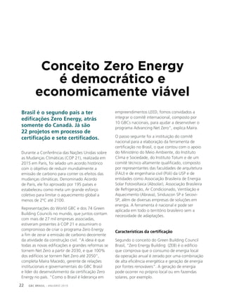 GBC BRASIL - ANUÁRIO 201922
Conceito Zero Energy
é democrático e
economicamente viável
Brasil é o segundo país a ter
edificações Zero Energy, atrás
somente do Canadá. Já são
22 projetos em processo de
certificação e sete certificados.
Durante a Conferência das Nações Unidas sobre
as Mudanças Climáticas (COP 21), realizada em
2015 em Paris, foi selado um acordo histórico
com o objetivo de reduzir mundialmente a
emissão de carbono para conter os efeitos das
mudanças climáticas. Denominado Acordo
de Paris, ele foi aprovado por 195 países e
estabeleceu como meta um grande esforço
coletivo para limitar o aquecimento global a
menos de 2ºC até 2100.
Representações do World GBC e dos 74 Green
Building Councils no mundo, que juntos contam
com mais de 27 mil empresas associadas,
estiveram presentes à COP 21 e assumiram o
compromisso de criar o programa Zero Energy
a fim de zerar a emissão de carbono decorrente
da atividade da construção civil. “A ideia é que
todas as novas edificações e grandes reformas se
tornem Net Zero a partir de 2030, e que 100%
dos edifícios se tornem Net Zero até 2050”,
completa Maíra Macedo, gerente de relações
institucionais e governamentais do GBC Brasil
e líder do desenvolvimento da certificação Zero
Energy no país. “Como o Brasil é liderança em
empreendimentos LEED, fomos convidados a
integrar o comitê internacional, composto por
10 GBCs nacionais, para ajudar a desenvolver o
programa Advancing Net Zero”, explica Maíra.
O passo seguinte foi a instituição do comitê
nacional para a elaboração da ferramenta de
certificação no Brasil, o que contou com o apoio
do Ministério do Meio Ambiente, do Instituto
Clima e Sociedade, do Instituto Totum e de um
comitê técnico altamente qualificado, composto
por representantes das faculdades de arquitetura
(FAU) e de engenharia civil (Poli) da USP e de
entidades como Associação Brasileira de Energia
Solar Fotovoltaica (Absolar), Associação Brasileira
de Refrigeração, Ar Condicionado, Ventilação e
Aquecimento (Abrava), Sinduscon SP e Secovi-
SP, além de diversas empresas de soluções em
energia. A ferramenta é nacional e pode ser
aplicada em todo o território brasileiro sem a
necessidade de adaptações.
Características da certificação
Segundo o conceito do Green Building Council
Brasil, “Zero Energy Building (ZEB) é o edifício
que comprova que o consumo de energia local
da operação anual é zerado por uma combinação
de alta eficiência energética e geração de energia
por fontes renováveis”. A geração de energia
pode ocorrer no próprio local ou em fazendas
solares, por exemplo.
 