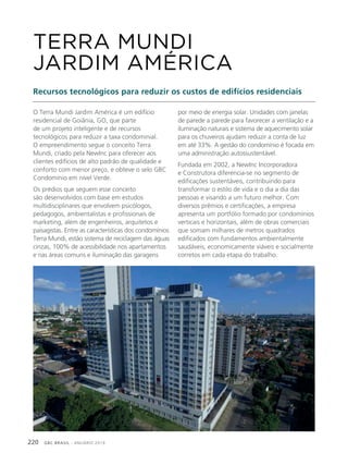 GBC BRASIL - ANUÁRIO 2019220
O Terra Mundi Jardim América é um edifício
residencial de Goiânia, GO, que parte
de um projeto inteligente e de recursos
tecnológicos para reduzir a taxa condominial.
O empreendimento segue o conceito Terra
Mundi, criado pela NewInc para oferecer aos
clientes edifícios de alto padrão de qualidade e
conforto com menor preço, e obteve o selo GBC
Condomínio em nível Verde.
Os prédios que seguem esse conceito
são desenvolvidos com base em estudos
multidisciplinares que envolvem psicólogos,
pedagogos, ambientalistas e profissionais de
marketing, além de engenheiros, arquitetos e
paisagistas. Entre as características dos condomínios
Terra Mundi, estão sistema de reciclagem das águas
cinzas, 100% de acessibilidade nos apartamentos
e nas áreas comuns e iluminação das garagens
TERRA MUNDI
JARDIM AMÉRICA
Recursos tecnológicos para reduzir os custos de edifícios residenciais
por meio de energia solar. Unidades com janelas
de parede a parede para favorecer a ventilação e a
iluminação naturais e sistema de aquecimento solar
para os chuveiros ajudam reduzir a conta de luz
em até 33%. A gestão do condomínio é focada em
uma administração autossustentável.
Fundada em 2002, a NewInc Incorporadora
e Construtora diferencia-se no segmento de
edificações sustentáveis, contribuindo para
transformar o estilo de vida e o dia a dia das
pessoas e visando a um futuro melhor. Com
diversos prêmios e certificações, a empresa
apresenta um portfólio formado por condomínios
verticais e horizontais, além de obras comerciais
que somam milhares de metros quadrados
edificados com fundamentos ambientalmente
saudáveis, economicamente viáveis e socialmente
corretos em cada etapa do trabalho.
 