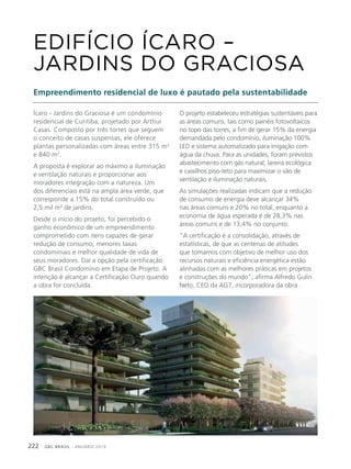 GBC BRASIL - ANUÁRIO 2019222
Ícaro - Jardins do Graciosa é um condomínio
residencial de Curitiba, projetado por Arthur
Casas. Composto por três torres que seguem
o conceito de casas suspensas, ele oferece
plantas personalizadas com áreas entre 315 m2
e 840 m2
.
A proposta é explorar ao máximo a iluminação
e ventilação naturais e proporcionar aos
moradores integração com a natureza. Um
dos diferenciais está na ampla área verde, que
corresponde a 15% do total construído ou
2,5 mil m2
de jardins.
Desde o início do projeto, foi percebido o
ganho econômico de um empreendimento
comprometido com itens capazes de gerar
redução de consumo, menores taxas
condominiais e melhor qualidade de vida de
seus moradores. Daí a opção pela certificação
GBC Brasil Condomínio em Etapa de Projeto. A
intenção é alcançar a Certificação Ouro quando
a obra for concluída.
EDIFÍCIO ÍCARO –
JARDINS DO GRACIOSA
Empreendimento residencial de luxo é pautado pela sustentabilidade
O projeto estabeleceu estratégias sustentáveis para
as áreas comuns, tais como painéis fotovoltaicos
no topo das torres, a fim de gerar 15% da energia
demandada pelo condomínio, iluminação 100%
LED e sistema automatizado para irrigação com
água da chuva. Para as unidades, foram previstos
abastecimento com gás natural, lareira ecológica
e caixilhos piso-teto para maximizar o vão de
ventilação e iluminação naturais.
As simulações realizadas indicam que a redução
de consumo de energia deve alcançar 34%
nas áreas comuns e 20% no total, enquanto a
economia de água esperada é de 28,3% nas
áreas comuns e de 13,4% no conjunto.
“A certificação é a consolidação, através de
estatísticas, de que as centenas de atitudes
que tomamos com objetivo de melhor uso dos
recursos naturais e eficiência energética estão
alinhadas com as melhores práticas em projetos
e construções do mundo”, afirma Alfredo Gulin
Neto, CEO da AG7, incorporadora da obra .
 