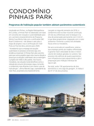GBC BRASIL - ANUÁRIO 2019224
Localizado em Pinhais, na Região Metropolitana
de Curitiba, o Pinhais Park foi idealizado com base
em conceitos de inovação e sustentabilidade para
ser o primeiro empreendimento do Programa
Minha Casa Minha Vida com a certificação GBC
Brasil Condomínio – ele obteve o selo para a
etapa de projeto e visa à certificação em nível
Prata ao final da obra, previsto para 2020.
“Acreditamos que o emprego de soluções
sustentáveis no processo construtivo seja uma
tendência irreversível. O Pinhais Park abre caminho
para que outros projetos sigam esta mesma direção e
prova que as soluções sustentáveis não se restringem
a projetos de médio e alto padrão. Aos futuros
moradores, tais soluções trarão benefícios como a
redução de consumo de energia e água, tornando
o condomínio mais eficiente e com menor custo de
manutenção”, afirma Marcelo Lage, copresidente da
Valor Real, proprietária do empreendimento.
CONDOMÍNIO
PINHAIS PARK
Programas de habitação popular também adotam parâmetros sustentáveis
Lançado no segundo semestre de 2018, o
condomínio está na fase inicial de construção.
Um de seus diferenciais está no bosque e na
área de preservação permanente com 3 mil m2
,
o que deve proporcionar integração com o meio
ambiente e fomentar a prática de atividades
físicas entre os moradores.
Ele será construído em woodframe, sistema
que emprega painéis de madeira reflorestada
e garante maior velocidade da obra e menor
volume de resíduos gerados no canteiro. São
previstos três edifícios de quatro pavimentos
com infraestrutura para aquecimento a gás e
preparação para medição individual de
água e gás.
No total, serão 136 apartamentos de dois
dormitórios e uma vaga de garagem. A média é
de 47 m² de área privativa.
 